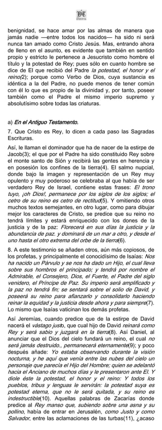 benignidad, se hace amar por las almas de manera que
jamás nadie —entre todos los nacidos— ha sido ni será
nunca tan amado como Cristo Jesús. Mas, entrando ahora
de lleno en el asunto, es evidente que también en sentido
propio y estricto le pertenece a Jesucristo como hombre el
título y la potestad de Rey; pues sólo en cuanto hombre se
dice de El que recibió del Padre la potestad, el honor y el
reino(2); porque como Verbo de Dios, cuya sustancia es
idéntica a la del Padre, no puede menos de tener común
con él lo que es propio de la divinidad y, por tanto, poseer
también como el Padre el mismo imperio supremo y
absolutísimo sobre todas las criaturas.


a) En el Antiguo Testamento.
7. Que Cristo es Rey, lo dicen a cada paso las Sagradas
Escrituras.
Así, le llaman el dominador que ha de nacer de la estirpe de
Jacob(3); el que por el Padre ha sido constituido Rey sobre
el monte santo de Sión y recibirá las gentes en herencia y
en posesión los confines de la tierra(4). El salmo nupcial,
donde bajo la imagen y representación de un Rey muy
opulento y muy poderoso se celebraba al que había de ser
verdadero Rey de Israel, contiene estas frases: El trono
tuyo, ¡oh Dios!, permanece por los siglos de los siglos; el
cetro de su reino es cetro de rectitud(5). Y omitiendo otros
muchos textos semejantes, en otro lugar, como para dibujar
mejor los caracteres de Cristo, se predice que su reino no
tendrá límites y estará enriquecido con los dones de la
justicia y de la paz: Florecerá en sus días la justicia y la
abundancia de paz. y dominará de un mar a otro, y desde el
uno hasta el otro extrema del orbe de la tierra(6).
8. A este testimonio se añaden otros, aún más copiosos, de
los profetas, y principalmente el conocidísimo de Isaías: Nos
ha nacido un Párvulo y se nos ha dado un Hijo, el cual lleva
sobre sus hombros el principado; y tendrá por nombre el
Admirable, el Consejero, Dios, el Fuerte, el Padre del siglo
venidero, el Príncipe de Paz. Su imperio será amplificado y
la paz no tendrá fin; se sentará sobre el solio de David, y
poseerá su reino para afianzarlo y consolidarlo haciendo
reinar la equidad y la justicia desde ahora y para siempre(7).
Lo mismo que Isaías vaticinan los demás profetas.
Así Jeremías, cuando predice que de la estirpe de David
nacerá el vástago justo, que cual hijo de David reinará como
Rey y será sabio y juzgará en la tierra(8). Así Daniel, al
anunciar que el Dios del cielo fundará un reino, el cual no
será jamás destruido., permanecerá eternamente(9); y poco
después añade: Yo estaba observando durante la visión
nocturna, y he aquí que venía entre las nubes del cielo un
personaje que parecía el Hijo del Hombre; quien se adelantó
hacia el Anciano de muchos días y le presentaron ante El. Y
diole éste la potestad, el honor y el reino: Y todos los
pueblos, tribus y lenguas le servirán: la potestad suya es
potestad eterna, que no le será quitada, y su reino es
indestructible(10). Aquellas palabras de Zacarías donde
predice al Rey manso que, subiendo sobre una asna y su
pollino, había de entrar en Jerusalén, como Justo y como
Salvador, entre las aclamaciones de las turbas(11), ¿acaso
 