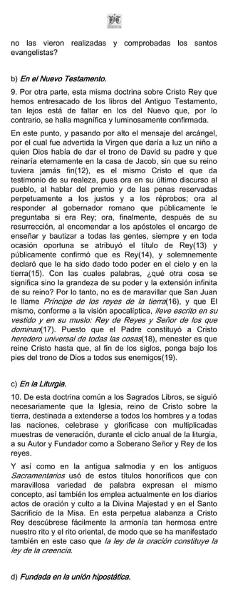 no las vieron realizadas y comprobadas los santos
evangelistas?


b) En el Nuevo Testamento.
9. Por otra parte, esta misma doctrina sobre Cristo Rey que
hemos entresacado de los libros del Antiguo Testamento,
tan lejos está de faltar en los del Nuevo que, por lo
contrario, se halla magnífica y luminosamente confirmada.
En este punto, y pasando por alto el mensaje del arcángel,
por el cual fue advertida la Virgen que daría a luz un niño a
quien Dios había de dar el trono de David su padre y que
reinaría eternamente en la casa de Jacob, sin que su reino
tuviera jamás fin(12), es el mismo Cristo el que da
testimonio de su realeza, pues ora en su último discurso al
pueblo, al hablar del premio y de las penas reservadas
perpetuamente a los justos y a los réprobos; ora al
responder al gobernador romano que públicamente le
preguntaba si era Rey; ora, finalmente, después de su
resurrección, al encomendar a los apóstoles el encargo de
enseñar y bautizar a todas las gentes, siempre y en toda
ocasión oportuna se atribuyó el título de Rey(13) y
públicamente confirmó que es Rey(14), y solemnemente
declaró que le ha sido dado todo poder en el cielo y en la
tierra(15). Con las cuales palabras, ¿qué otra cosa se
significa sino la grandeza de su poder y la extensión infinita
de su reino? Por lo tanto, no es de maravillar que San Juan
le llame Príncipe de los reyes de la tierra(16), y que El
mismo, conforme a la visión apocalíptica, lleve escrito en su
vestido y en su muslo: Rey de Reyes y Señor de los que
dominan(17). Puesto que el Padre constituyó a Cristo
heredero universal de todas las cosas(18), menester es que
reine Cristo hasta que, al fin de los siglos, ponga bajo los
pies del trono de Dios a todos sus enemigos(19).


c) En la Liturgia.
10. De esta doctrina común a los Sagrados Libros, se siguió
necesariamente que la Iglesia, reino de Cristo sobre la
tierra, destinada a extenderse a todos los hombres y a todas
las naciones, celebrase y glorificase con multiplicadas
muestras de veneración, durante el ciclo anual de la liturgia,
a su Autor y Fundador como a Soberano Señor y Rey de los
reyes.
Y así como en la antigua salmodia y en los antiguos
Sacramentarios usó de estos títulos honoríficos que con
maravillosa variedad de palabra expresan el mismo
concepto, así también los emplea actualmente en los diarios
actos de oración y culto a la Divina Majestad y en el Santo
Sacrificio de la Misa. En esta perpetua alabanza a Cristo
Rey descúbrese fácilmente la armonía tan hermosa entre
nuestro rito y el rito oriental, de modo que se ha manifestado
también en este caso que la ley de la oración constituye la
ley de la creencia.


d) Fundada en la unión hipostática.
 