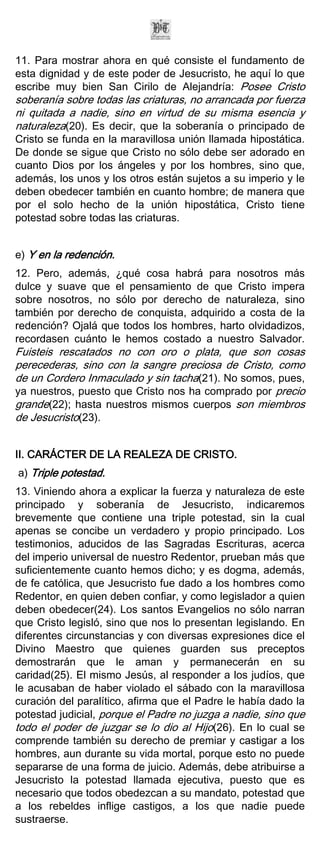 11. Para mostrar ahora en qué consiste el fundamento de
esta dignidad y de este poder de Jesucristo, he aquí lo que
escribe muy bien San Cirilo de Alejandría: Posee Cristo
soberanía sobre todas las criaturas, no arrancada por fuerza
ni quitada a nadie, sino en virtud de su misma esencia y
naturaleza(20). Es decir, que la soberanía o principado de
Cristo se funda en la maravillosa unión llamada hipostática.
De donde se sigue que Cristo no sólo debe ser adorado en
cuanto Dios por los ángeles y por los hombres, sino que,
además, los unos y los otros están sujetos a su imperio y le
deben obedecer también en cuanto hombre; de manera que
por el solo hecho de la unión hipostática, Cristo tiene
potestad sobre todas las criaturas.


e) Y en la redención.
12. Pero, además, ¿qué cosa habrá para nosotros más
dulce y suave que el pensamiento de que Cristo impera
sobre nosotros, no sólo por derecho de naturaleza, sino
también por derecho de conquista, adquirido a costa de la
redención? Ojalá que todos los hombres, harto olvidadizos,
recordasen cuánto le hemos costado a nuestro Salvador.
Fuisteis rescatados no con oro o plata, que son cosas
perecederas, sino con la sangre preciosa de Cristo, como
de un Cordero Inmaculado y sin tacha(21). No somos, pues,
ya nuestros, puesto que Cristo nos ha comprado por precio
grande(22); hasta nuestros mismos cuerpos son miembros
de Jesucristo(23).


II. CARÁCTER DE LA REALEZA DE CRISTO.
a) Triple potestad.
13. Viniendo ahora a explicar la fuerza y naturaleza de este
principado y soberanía de Jesucristo, indicaremos
brevemente que contiene una triple potestad, sin la cual
apenas se concibe un verdadero y propio principado. Los
testimonios, aducidos de las Sagradas Escrituras, acerca
del imperio universal de nuestro Redentor, prueban más que
suficientemente cuanto hemos dicho; y es dogma, además,
de fe católica, que Jesucristo fue dado a los hombres como
Redentor, en quien deben confiar, y como legislador a quien
deben obedecer(24). Los santos Evangelios no sólo narran
que Cristo legisló, sino que nos lo presentan legislando. En
diferentes circunstancias y con diversas expresiones dice el
Divino Maestro que quienes guarden sus preceptos
demostrarán que le aman y permanecerán en su
caridad(25). El mismo Jesús, al responder a los judíos, que
le acusaban de haber violado el sábado con la maravillosa
curación del paralítico, afirma que el Padre le había dado la
potestad judicial, porque el Padre no juzga a nadie, sino que
todo el poder de juzgar se lo dio al Hijo(26). En lo cual se
comprende también su derecho de premiar y castigar a los
hombres, aun durante su vida mortal, porque esto no puede
separarse de una forma de juicio. Además, debe atribuirse a
Jesucristo la potestad llamada ejecutiva, puesto que es
necesario que todos obedezcan a su mandato, potestad que
a los rebeldes inflige castigos, a los que nadie puede
sustraerse.
 