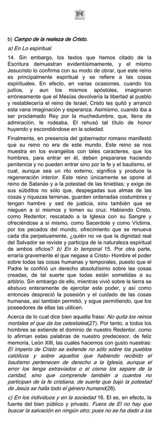 b) Campo de la realeza de Cristo.
a) En Lo espiritual.
14. Sin embargo, los textos que hemos citado de la
Escritura demuestran evidentísimamente, y el mismo
Jesucristo lo confirma con su modo de obrar, que este reino
es principalmente espiritual y se refiere a las cosas
espirituales. En efecto, en varias ocasiones, cuando los
judíos, y aun los mismos apóstoles, imaginaron
erróneamente que el Mesías devolvería la libertad al pueblo
y restablecería el reino de Israel, Cristo les quitó y arrancó
esta vana imaginación y esperanza. Asimismo, cuando iba a
ser proclamado Rey por la muchedumbre, que, llena de
admiración, le rodeaba, El rehusó tal título de honor
huyendo y escondiéndose en la soledad.
Finalmente, en presencia del gobernador romano manifestó
que su reino no era de este mundo. Este reino se nos
muestra en los evangelios con tales caracteres, que los
hombres, para entrar en él, deben prepararse haciendo
penitencia y no pueden entrar sino por la fe y el bautismo, el
cual, aunque sea un rito externo, significa y produce la
regeneración interior. Este reino únicamente se opone al
reino de Satanás y a la potestad de las tinieblas; y exige de
sus súbditos no sólo que, despegadas sus almas de las
cosas y riquezas terrenas, guarden ordenadas costumbres y
tengan hambre y sed de justicia, sino también que se
nieguen a sí mismos y tomen su cruz. Habiendo Cristo,
como Redentor, rescatado a la Iglesia con su Sangre y
ofreciéndose a sí mismo, como Sacerdote y como Víctima,
por los pecados del mundo, ofrecimiento que se renueva
cada día perpetuamente, ¿quién no ve que la dignidad real
del Salvador se reviste y participa de la naturaleza espiritual
de ambos oficios? b) En lo temporal 15. Por otra parte,
erraría gravemente el que negase a Cristo- Hombre el poder
sobre todas las cosas humanas y temporales, puesto que el
Padre le confirió un derecho absolutísimo sobre las cosas
creadas, de tal suerte que todas están sometidas a su
arbitrio. Sin embargo de ello, mientras vivió sobre la tierra se
abstuvo enteramente de ejercitar este poder, y así como
entonces despreció la posesión y el cuidado de las cosas
humanas, así también permitió, y sigue permitiendo, que los
poseedores de ellas las utilicen.
Acerca de lo cual dice bien aquella frase: No quita los reinos
mortales el que da los celestiales(27). Por tanto, a todos los
hombres se extiende el dominio de nuestro Redentor, como
lo afirman estas palabras de nuestro predecesor, de feliz
memoria, León XIII, las cuales hacemos con gusto nuestras:
El imperio de Cristo se extiende no sólo sobre los pueblos
católicos y sobre aquellos que habiendo recibido el
bautismo pertenecen de derecho a la Iglesia, aunque el
error los tenga extraviados o el cisma los separe de la
caridad, sino que comprende también a cuantos no
participan de la fe cristiana, de suerte que bajo la potestad
de Jesús se halla todo el género humano(28).
c) En los individuos y en la sociedad 16. El es, en efecto, la
fuente del bien público y privado. Fuera de El no hay que
buscar la salvación en ningún otro; pues no se ha dado a los
 