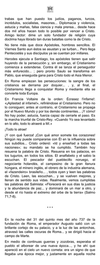 trabas que han puesto los judíos, paganos, turcos,
incrédulos, socialistas, masones... Diplomacia y violencia,
astucia y mañas, falsa ciencia y mala prensa... desde hace
dos mil años hacen todo lo posible por vencer a Cristo.
Amigo lector: dime un solo fundador de religión cuya
doctrina haya librado tan duras batallas como la de Cristo.
No tiene más que doce Apóstoles, hombres sencillos. El
Viernes Santo aun éstos se asustan y se turban... Pero llega
Pentecostés y sus discípulos ya se cuentan por millares.
Herodes ejecuta a Santiago, los apóstoles tienen que salir
huyendo de la persecución y, sin embargo, el Cristianismo
comienza a extenderse. Contra él se lanza el perseguidor
más enfurecido... ; pero pronto Saulo se transforma en
Pablo, que enseguida gana para Cristo todo el Asia Menor.
En Roma empiezan las persecuciones: la sangre de los
cristianos se derrama por doquier... , y, al final, el
Cristianismo llega a conquistar Roma y mediante ella se
convierte toda Europa.
En Francia Voltaire da la orden: Écrasez l'infame!:
«¡Aplastad al infame!», refiriéndose al Cristianismo. Pero no
lo consiguen; antes al contrario, el Cristianismo se propaga
por el Nuevo Mundo y por los demás continentes... ¡Y cómo!
No hay poder, astucia, fuerza capaz de cerrarle el paso. Es
la marcha triunfal de Cristo-Rey. «Cuando Yo sea levantado
en lo alto, todo lo atraeré a Mí.»
¡Todo lo atrae!
¡Y con qué fuerza! ¡Con qué amor somete los corazones!
Ningún rey puede compararse con Él en la influencia sobre
sus subditos... Cristo ordenó: «Id y enseñad a todas las
naciones»; su mandato se ha cumplido. También hoy
resuena la palabra de Cristo. Resuena en los palacios, en
los tugurios, en todos los sitios. El analfabeto y el sabio la
escuchan. El pescador del pueblecillo noruego, el
negociante holandés, el campesino de la gran llanura
húngara, el minero inglés, el obrero de la industria alemana,
el «fazendeiro» brasileño... , todos oyen y leen las palabras
de Cristo. Leen, las escuchan... y se vuelven mejores, y
llenan de sentido sus vidas. Realmente, vemos cumplidas
las palabras del Salmista: «Florecerá en sus días la justicia
y la abundancia de paz... y dominará de un mar a otro, y
desde el río hasta el extremo del orbe de la tierra» (Salmo
71,7-8).


                             ***


En la noche del 31 del quinto mes del año 737 de la
fundación de Roma, el emperador Augusto salió con un
brillante cortejo de su palacio, y a la luz de las antorchas,
atravesó las calles oscuras de Roma... y se dirigió hacia el
campo de Marte.
En medio de continuas guerras y zozobras, esperaba el
pueblo el alborear de una nueva época..., y he ahí que
apareció en el cielo un nuevo cometa: era un signo de que
llegaba una época mejor, y justamente en aquella noche
 