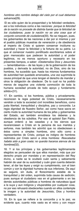 hombres otro nombre debajo del cielo por el cual debamos
salvarnos(29).
El es sólo quien da la prosperidad y la felicidad verdadera,
así a los individuos como a las naciones: porque la felicidad
de la nación no procede de distinta fuente que la felicidad de
los ciudadanos, pues la nación no es otra cosa que el
conjunto concorde de ciudadanos(30). No se nieguen, pues,
los gobernantes de las naciones a dar por sí mismos y por
el pueblo públicas muestras de veneración y de obediencia
al imperio de Cristo si quieren conservar incólume su
autoridad y hacer la felicidad y la fortuna de su patria. Lo
que al comenzar nuestro pontificado escribíamos sobre el
gran menoscabo que padecen la autoridad y el poder
legítimos, no es menos oportuno y necesario en los
presentes tiempos, a saber: «Desterrados Dios y Jesucristo
— lamentábamos— de las leyes y de la gobernación de los
pueblos, y derivada la autoridad, no de Dios, sino de los
hombres, ha sucedido que. hasta los mismos fundamentos
de autoridad han quedado arrancados, una vez suprimida la
causa principal de que unos tengan el derecho de mandar y
otros la obligación de obedecer. De lo cual no ha podido
menos de seguirse una violenta conmoción de toda la
humana sociedad privada de todo apoyo y fundamento
sólido»(31).
17. En cambio, si los hombres, pública y privadamente,
reconocen la regia potestad de Cristo, necesariamente
vendrán a toda la sociedad civil increíbles beneficios, como
justa libertad, tranquilidad y disciplina, paz y concordia. La
regia dignidad de Nuestro Señor, así como hace sacra en
cierto modo la autoridad humana de los jefes y gobernantes
del Estado, así también ennoblece los deberes y la
obediencia de los súbditos. Por eso el apóstol San Pablo,
aunque ordenó a las casadas y a los siervos que
reverenciasen a Cristo en la persona de sus maridos y
señores, mas también les advirtió que no obedeciesen a
éstos como a simples hombres, sino sólo como a
representantes de Cristo, porque es indigno de hombres
redimidos por Cristo servir a otros hombres: Rescatados
habéis sido a gran costa; no queráis haceros siervos de los
hombres(32).
18. Y si los príncipes y los gobernantes legítimamente
elegidos se persuaden de que ellos mandan, más que por
derecho propio por mandato y en representación del Rey
divino, a nadie se le ocultará cuán santa y sabiamente
habrán de usar de su autoridad y cuán gran cuenta deberán
tener, al dar las leyes y exigir su cumplimiento, con el bien
común y con la dignidad humana de sus inferiores. De aquí
se seguirá, sin duda, el florecimiento estable de la
tranquilidad y del orden, suprimida toda causa de sedición;
pues aunque el ciudadano vea en el gobernante o en las
demás autoridades públicas a hombres de naturaleza igual
a la suya y aun indignos y vituperables por cualquier cosa,
no por eso rehusará obedecerles cuando en ellos contemple
la imagen y la autoridad de Jesucristo, Dios y hombre
verdadero.
19. En lo que se refiere a la concordia y a la paz, es
evidente que, cuanto más vasto es el reino y con mayor
 