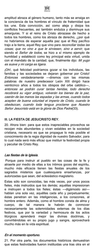 amplitud abraza al género humano, tanto más se arraiga en
la conciencia de los hombres el vínculo de fraternidad que
los une. Esta convicción, así como aleja y disipa los
conflictos frecuentes, así también endulza y disminuye sus
amarguras. Y si el reino de Cristo abrazase de hecho a
todos los hombres, como los abraza de derecho, ¿por qué
no habríamos de esperar aquella paz que el Rey pacífico
trajo a la tierra, aquel Rey que vino para reconciliar todas las
cosas; que no vino a que le sirviesen, sino a servir; que
siendo el Señor de todos, se hizo a sí mismo ejemplo de
humildad y estableció como ley principal esta virtud, unida
con el mandato de la caridad; que, finalmente dijo: Mi yugo
es suave y mi carga es ligera.
¡Oh!, qué felicidad podríamos gozar si los individuos, las
familias y las sociedades se dejaran gobernar por Cristo!
Entonces verdaderamente —diremos con las mismas
palabras de nuestro predecesor León XIII dirigió hace
veinticinco años a todos los obispos del orbe católico—,
entonces se podrán curar tantas heridas, todo derecho
recobrará su vigor antiguo, volverán los bienes de la paz,
caerán de las manos las espadas y las armas, cuando todos
acepten de buena voluntad el imperio de Cristo, cuando le
obedezcan, cuando toda lengua proclame que Nuestro
Señor Jesucristo está en la gloria de Dios Padre(33).


III. LA FIESTA DE JESUCRISTO REY.
20. Ahora bien: para que estos inapreciables provechos se
recojan más abundantes y vivan estables en la sociedad
cristiana, necesario es que se propague lo más posible el
conocimiento de la regia dignidad de nuestro Salvador, para
lo cual nada será más eficaz que instituir la festividad propia
y peculiar de Cristo Rey.


Las fiestas de la Iglesia.
 Porque para instruir al pueblo en las cosas de la fe y
atraerle por medio de ellas a los íntimos goces del espíritu,
mucho más eficacia tienen las fiestas anuales de los
sagrados misterios que cualesquiera enseñanzas, por
autorizadas que sean, del eclesiástico magisterio.
Estas sólo son conocidas, las más veces, por unos pocos
fieles, más instruidos que los demás; aquéllas impresionan
e instruyen a todos los fieles; éstas —digámoslo así—
hablan una sola vez, aquéllas cada año y perpetuamente;
éstas penetran en las inteligencias, a los corazones, al
hombre entero. Además, como el hombre consta de alma y
cuerpo, de tal manera le habrán de conmover
necesariamente las solemnidades externas de los días
festivos, que por la variedad y hermosura de los actos
litúrgicos aprenderá mejor las divinas doctrinas, y
convirtiéndolas en su propio jugo y sangre, aprovechará
mucho más en la vida espiritual.


En el momento oportuno.
21. Por otra parte, los documentos históricos demuestran
que estas festividades fueron instituidas una tras otra en el
 