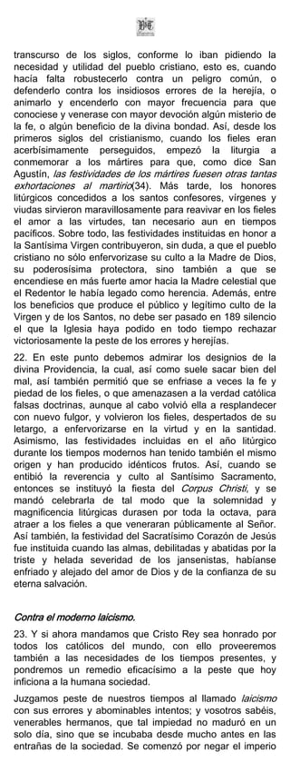transcurso de los siglos, conforme lo iban pidiendo la
necesidad y utilidad del pueblo cristiano, esto es, cuando
hacía falta robustecerlo contra un peligro común, o
defenderlo contra los insidiosos errores de la herejía, o
animarlo y encenderlo con mayor frecuencia para que
conociese y venerase con mayor devoción algún misterio de
la fe, o algún beneficio de la divina bondad. Así, desde los
primeros siglos del cristianismo, cuando los fieles eran
acerbísimamente perseguidos, empezó la liturgia a
conmemorar a los mártires para que, como dice San
Agustín, las festividades de los mártires fuesen otras tantas
exhortaciones al martirio(34). Más tarde, los honores
litúrgicos concedidos a los santos confesores, vírgenes y
viudas sirvieron maravillosamente para reavivar en los fieles
el amor a las virtudes, tan necesario aun en tiempos
pacíficos. Sobre todo, las festividades instituidas en honor a
la Santísima Virgen contribuyeron, sin duda, a que el pueblo
cristiano no sólo enfervorizase su culto a la Madre de Dios,
su poderosísima protectora, sino también a que se
encendiese en más fuerte amor hacia la Madre celestial que
el Redentor le había legado como herencia. Además, entre
los beneficios que produce el público y legítimo culto de la
Virgen y de los Santos, no debe ser pasado en 189 silencio
el que la Iglesia haya podido en todo tiempo rechazar
victoriosamente la peste de los errores y herejías.
22. En este punto debemos admirar los designios de la
divina Providencia, la cual, así como suele sacar bien del
mal, así también permitió que se enfriase a veces la fe y
piedad de los fieles, o que amenazasen a la verdad católica
falsas doctrinas, aunque al cabo volvió ella a resplandecer
con nuevo fulgor, y volvieron los fieles, despertados de su
letargo, a enfervorizarse en la virtud y en la santidad.
Asimismo, las festividades incluidas en el año litúrgico
durante los tiempos modernos han tenido también el mismo
origen y han producido idénticos frutos. Así, cuando se
entibió la reverencia y culto al Santísimo Sacramento,
entonces se instituyó la fiesta del Corpus Christi, y se
mandó celebrarla de tal modo que la solemnidad y
magnificencia litúrgicas durasen por toda la octava, para
atraer a los fieles a que veneraran públicamente al Señor.
Así también, la festividad del Sacratísimo Corazón de Jesús
fue instituida cuando las almas, debilitadas y abatidas por la
triste y helada severidad de los jansenistas, habíanse
enfriado y alejado del amor de Dios y de la confianza de su
eterna salvación.


Contra el moderno laicismo.
23. Y si ahora mandamos que Cristo Rey sea honrado por
todos los católicos del mundo, con ello proveeremos
también a las necesidades de los tiempos presentes, y
pondremos un remedio eficacísimo a la peste que hoy
inficiona a la humana sociedad.
Juzgamos peste de nuestros tiempos al llamado laicismo
con sus errores y abominables intentos; y vosotros sabéis,
venerables hermanos, que tal impiedad no maduró en un
solo día, sino que se incubaba desde mucho antes en las
entrañas de la sociedad. Se comenzó por negar el imperio
 