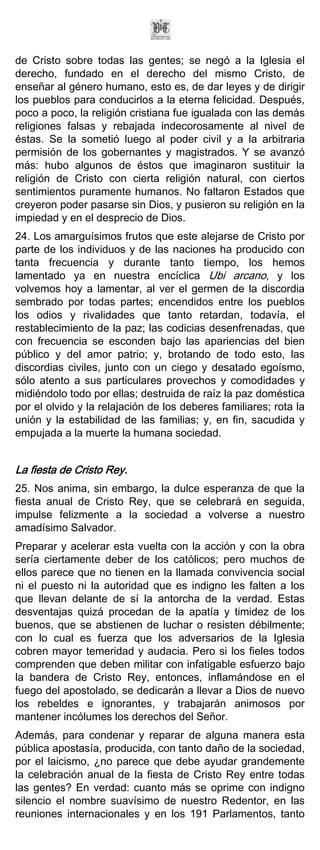 de Cristo sobre todas las gentes; se negó a la Iglesia el
derecho, fundado en el derecho del mismo Cristo, de
enseñar al género humano, esto es, de dar leyes y de dirigir
los pueblos para conducirlos a la eterna felicidad. Después,
poco a poco, la religión cristiana fue igualada con las demás
religiones falsas y rebajada indecorosamente al nivel de
éstas. Se la sometió luego al poder civil y a la arbitraria
permisión de los gobernantes y magistrados. Y se avanzó
más: hubo algunos de éstos que imaginaron sustituir la
religión de Cristo con cierta religión natural, con ciertos
sentimientos puramente humanos. No faltaron Estados que
creyeron poder pasarse sin Dios, y pusieron su religión en la
impiedad y en el desprecio de Dios.
24. Los amarguísimos frutos que este alejarse de Cristo por
parte de los individuos y de las naciones ha producido con
tanta frecuencia y durante tanto tiempo, los hemos
lamentado ya en nuestra encíclica Ubi arcano, y los
volvemos hoy a lamentar, al ver el germen de la discordia
sembrado por todas partes; encendidos entre los pueblos
los odios y rivalidades que tanto retardan, todavía, el
restablecimiento de la paz; las codicias desenfrenadas, que
con frecuencia se esconden bajo las apariencias del bien
público y del amor patrio; y, brotando de todo esto, las
discordias civiles, junto con un ciego y desatado egoísmo,
sólo atento a sus particulares provechos y comodidades y
midiéndolo todo por ellas; destruida de raíz la paz doméstica
por el olvido y la relajación de los deberes familiares; rota la
unión y la estabilidad de las familias; y, en fin, sacudida y
empujada a la muerte la humana sociedad.


La fiesta de Cristo Rey.
25. Nos anima, sin embargo, la dulce esperanza de que la
fiesta anual de Cristo Rey, que se celebrará en seguida,
impulse felizmente a la sociedad a volverse a nuestro
amadísimo Salvador.
Preparar y acelerar esta vuelta con la acción y con la obra
sería ciertamente deber de los católicos; pero muchos de
ellos parece que no tienen en la llamada convivencia social
ni el puesto ni la autoridad que es indigno les falten a los
que llevan delante de sí la antorcha de la verdad. Estas
desventajas quizá procedan de la apatía y timidez de los
buenos, que se abstienen de luchar o resisten débilmente;
con lo cual es fuerza que los adversarios de la Iglesia
cobren mayor temeridad y audacia. Pero si los fieles todos
comprenden que deben militar con infatigable esfuerzo bajo
la bandera de Cristo Rey, entonces, inflamándose en el
fuego del apostolado, se dedicarán a llevar a Dios de nuevo
los rebeldes e ignorantes, y trabajarán animosos por
mantener incólumes los derechos del Señor.
Además, para condenar y reparar de alguna manera esta
pública apostasía, producida, con tanto daño de la sociedad,
por el laicismo, ¿no parece que debe ayudar grandemente
la celebración anual de la fiesta de Cristo Rey entre todas
las gentes? En verdad: cuanto más se oprime con indigno
silencio el nombre suavísimo de nuestro Redentor, en las
reuniones internacionales y en los 191 Parlamentos, tanto
 