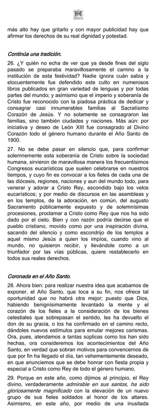 más alto hay que gritarlo y con mayor publicidad hay que
afirmar los derechos de su real dignidad y potestad.


Continúa una tradición.
26. ¿Y quién no echa de ver que ya desde fines del siglo
pasado se preparaba maravillosamente el camino a la
institución de esta festividad? Nadie ignora cuán sabia y
elocuentemente fue defendido este culto en numerosos
libros publicados en gran variedad de lenguas y por todas
partes del mundo; y asimismo que el imperio y soberanía de
Cristo fue reconocido con la piadosa práctica de dedicar y
consagrar casi innumerables familias al Sacratísimo
Corazón de Jesús. Y no solamente se consagraron las
familias, sino también ciudades y naciones. Más aún: por
iniciativa y deseo de León XIII fue consagrado al Divino
Corazón todo el género humano durante el Año Santo de
1900.
27. No se debe pasar en silencio que, para confirmar
solemnemente esta soberanía de Cristo sobre la sociedad
humana, sirvieron de maravillosa manera los frecuentísimos
Congresos eucarísticos que suelen celebrarse en nuestros
tiempos, y cuyo fin es convocar a los fieles de cada una de
las diócesis, regiones, naciones y aun del mundo todo, para
venerar y adorar a Cristo Rey, escondido bajo los velos
eucarísticos; y por medio de discursos en las asambleas y
en los templos, de la adoración, en común, del augusto
Sacramento públicamente expuesto y de solemnísimas
procesiones, proclamar a Cristo como Rey que nos ha sido
dado por el cielo. Bien y con razón podría decirse que el
pueblo cristiano, movido como por una inspiración divina,
sacando del silencio y como escondrijo de los templos a
aquel mismo Jesús a quien los impíos, cuando vino al
mundo, no quisieron recibir, y llevándole como a un
triunfador por las vías públicas, quiere restablecerlo en
todos sus reales derechos.


Coronada en el Año Santo.
28. Ahora bien: para realizar nuestra idea que acabamos de
exponer, el Año Santo, que toca a su fin, nos ofrece tal
oportunidad que no habrá otra mejor; puesto que Dios,
habiendo benignísimamente levantado la mente y el
corazón de los fieles a la consideración de los bienes
celestiales que sobrepasan el sentido, les ha devuelto el
don de su gracia, o los ha confirmado en el camino recto,
dándoles nuevos estímulos para emular mejores carismas.
Ora, pues, atendamos a tantas súplicas como los han sido
hechas, ora consideremos los acontecimientos del Año
Santo, en verdad que sobran motivos para convencernos de
que por fin ha llegado el día, tan vehementemente deseado,
en que anunciemos que se debe honrar con fiesta propia y
especial a Cristo como Rey de todo el género humano.
29. Porque en este año, como dijimos al principio, el Rey
divino, verdaderamente admirable en sus santos, ha sido
gloriosamente magnificado con la elevación de un nuevo
grupo de sus fieles soldados al honor de los altares.
Asimismo, en este año, por medio de una inusitada
 