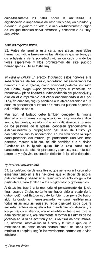 cuidadosamente los fieles sobre la naturaleza, la
significación e importancia de esta festividad, emprendan y
ordenen un género de vida que sea verdaderamente digno
de los que anhelan servir amorosa y fielmente a su Rey,
Jesucristo.


Con los mejores frutos.
32. Antes de terminar esta carta, nos place, venerables
hermanos, indicar brevemente las utilidades que en bien, ya
de la Iglesia y de la sociedad civil, ya de cada uno de los
fieles esperamos y Nos prometemos de este público
homenaje de culto a Cristo Rey.


a) Para la Iglesia En efecto: tributando estos honores a la
soberanía real de Jesucristo, recordarán necesariamente los
hombres que la Iglesia, como sociedad perfecta instituida
por Cristo, exige —por derecho propio e imposible de
renunciar— plena libertad e independencia del poder civil; y
que en el cumplimiento del oficio encomendado a ella por
Dios, de enseñar, regir y conducir a la eterna felicidad a 194
cuantos pertenecen al Reino de Cristo, no pueden depender
del arbitrio de nadie.
Más aún: el Estado debe también conceder la misma
libertad a las órdenes y congregaciones religiosas de ambos
sexos, las cuales, siendo como son valiosísimos auxiliares
de los pastores de la Iglesia, cooperan grandemente al
establecimiento y propagación del reino de Cristo, ya
combatiendo con la observación de los tres votos la triple
concupiscencia del mundo, ya profesando una vida más
perfecta, merced a la cual aquella santidad que el divino
Fundador de la Iglesia quiso dar a ésta como nota
característica de ella, resplandece y alumbra, cada día con
perpetuo y más vivo esplendor, delante de los ojos de todos.


b) Para la sociedad civil.
33. La celebración de esta fiesta, que se renovará cada año,
enseñará también a las naciones que el deber de adorar
públicamente y obedecer a Jesucristo no sólo obliga a los
particulares, sino también a los magistrados y gobernantes.
A éstos les traerá a la memoria el pensamiento del juicio
final, cuando Cristo, no tanto por haber sido arrojado de la
gobernación del Estado cuanto también aun por sólo haber
sido ignorado o menospreciado, vengará terriblemente
todas estas injurias; pues su regia dignidad exige que la
sociedad entera se ajuste a los mandamientos divinos y a
los principios cristianos, ora al establecer las leyes, ora al
administrar justicia, ora finalmente al formar las almas de los
jóvenes en la sana doctrina y en la rectitud de costumbres.
Es, además, maravillosa la fuerza y la virtud que de la
meditación de estas cosas podrán sacar los fieles para
modelar su espíritu según las verdaderas normas de la vida
cristiana.


c) Para los fieles.
 