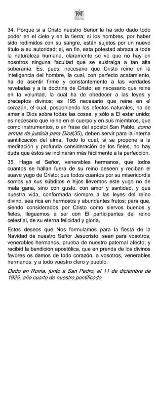34. Porque si a Cristo nuestro Señor le ha sido dado todo
poder en el cielo y en la tierra; si los hombres, por haber
sido redimidos con su sangre, están sujetos por un nuevo
título a su autoridad; si, en fin, esta potestad abraza a toda
la naturaleza humana, claramente se ve que no hay en
nosotros ninguna facultad que se sustraiga a tan alta
soberanía. Es, pues, necesario que Cristo reine en la
inteligencia del hombre, la cual, con perfecto acatamiento,
ha de asentir firme y constantemente a las verdades
reveladas y a la doctrina de Cristo; es necesario que reine
en la voluntad, la cual ha de obedecer a las leyes y
preceptos divinos; es 195 necesario que reine en el
corazón, el cual, posponiendo los efectos naturales, ha de
amar a Dios sobre todas las cosas, y sólo a El estar unido;
es necesario que reine en el cuerpo y en sus miembros, que
como instrumentos, o en frase del apóstol San Pablo, como
armas de justicia para Dios(35), deben servir para la interna
santificación del alma. Todo lo cual, si se propone a la
meditación y profunda consideración de los fieles, no hay
duda que éstos se inclinarán más fácilmente a la perfección.
35. Haga el Señor, venerables hermanos, que todos
cuantos se hallan fuera de su reino deseen y reciban el
suave yugo de Cristo; que todos cuantos por su misericordia
somos ya sus súbditos e hijos llevemos este yugo no de
mala gana, sino con gusto, con amor y santidad, y que
nuestra vida, conformada siempre a las leyes del reino
divino, sea rica en hermosos y abundantes frutos; para que,
siendo considerados por Cristo como siervos buenos y
fieles, lleguemos a ser con El participantes del reino
celestial, de su eterna felicidad y gloria.
Estos deseos que Nos formulamos para la fiesta de la
Navidad de nuestro Señor Jesucristo, sean para vosotros,
venerables hermanos, prueba de nuestro paternal afecto; y
recibid la bendición apostólica, que en prenda de los divinos
favores os damos de todo corazón, a vosotros, venerables
hermanos, y a todo vuestro clero y pueblo.
Dado en Roma, junto a San Pedro, el 11 de diciembre de
1925, año cuarto de nuestro pontificado.
 