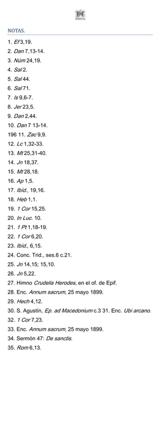 NOTAS.

1. Ef 3,19.
2. Dan 7,13-14.
3. Núm 24,19.
4. Sal 2.
5. Sal 44.
6. Sal 71.
7. Is 9,6-7.
8. Jer 23,5.
9. Dan 2,44.
10. Dan 7 13-14.
196 11. Zac 9,9.
12. Lc 1,32-33.
13. Mt 25,31-40.
14. Jn 18,37.
15. Mt 28,18.
16. Ap 1,5.
17. Ibíd., 19,16.
18. Heb 1,1.
19. 1 Cor 15,25.
20. In Luc. 10.
21. 1 Pt 1,18-19.
22. 1 Cor 6,20.
23. Ibíd., 6,15.
24. Conc. Trid., ses.6 c.21.
25. Jn 14,15; 15,10.
26. Jn 5,22.
27. Himno Crudelis Herodes, en el of. de Epif.
28. Enc. Annum sacrum, 25 mayo 1899.
29. Hech 4,12.
30. S. Agustín, Ep. ad Macedonium c.3 31. Enc. Ubi arcano.
32. 1 Cor 7,23.
33. Enc. Annum sacrum, 25 mayo 1899.
34. Sermón 47: De sanctis.
35. Rom 6,13.
 