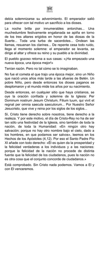 debía solemnizarse su advenimiento. El emperador salió
para ofrecer con tal motivo un sacrificio a los dioses.
La noche brilla por innumerables antorchas... Una
muchedumbre festivamente engalanada se apiña en torno
de los tres altares erigidos en honor de las diosas de la
Suerte... Toda una turba de sacerdotes... Ondean las
llamas, resuenan los clarines... De repente cesa todo ruido,
llega el momento solemne: el emperador se levanta, se
dirige al altar y ofrece su reino y su pueblo a la divinidad.
El pueblo gozoso retorna a sus casas: «¡Ha empezado una
nueva época, una época mejor!»
Tenían razón. Pero no tal cómo se lo imaginaban.
No fue el cometa el que trajo una época mejor, sino un Niño
que nació unos años más tarde a las afueras de Belén. Un
pobre Niño, pero desde entonces los dioses paganos se
desplomaron y el mundo mide los años por su nacimiento.
Desde entonces, en cualquier sitio que haya cristianos, se
oye la oración confiada y solemne de la Iglesia: Per
Dominum nostrum Jesum Christum, Filium tuum, qui vivit et
regnat per omnia saecula saeculorum... Por Nuestro Señor
Jesucristo, que vive y reina por los siglos de los siglos...
Sí, Cristo tiene derecho sobre nosotros, tiene derecho a la
realeza. Y por este motivo, el día de Cristo-Rey no ha de ser
tan sólo una festividad de la Iglesia, sino también de toda la
nación, de toda la Humanidad: «En ningún otro hay
salvación; porque no hay otro nombre bajo el cielo, dado a
los hombres, en que podamos ser salvos», leemos en los
Hechos de los Apóstoles (4,12). Por eso el Santo Padre Pío
XI añade con todo derecho: «Él es quien da la prosperidad y
la felicidad verdaderas a los individuos y a las naciones:
porque la felicidad de la nación no procede de distinta
fuente que la felicidad de los ciudadanos, pues la nación no
es otra cosa que el conjunto concorde de ciudadanos.»
Está comprobado. Sin Cristo nada podemos. Vamos a El y
con El venceremos.
 