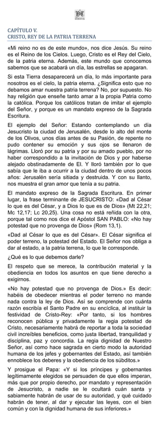 CAPÍTULO V.
CRISTO, REY DE LA PATRIA TERRENA

«Mi reino no es de este mundo», nos dice Jesús. Su reino
es el Reino de los Cielos. Luego, Cristo es el Rey del Cielo,
de la patria eterna. Además, este mundo que conocemos
sabemos que se acabará un día, las estrellas se apagaran.
Si esta Tierra desaparecerá un día, lo más importante para
nosotros es el cielo, la patria eterna. ¿Significa esto que no
debamos amar nuestra patria terrena? No, por supuesto. No
hay religión que enseñe tanto amar a la propia Patria como
la católica. Porque los católicos tratan de imitar el ejemplo
del Señor, y porque es un mandato expreso de la Sagrada
Escritura.
El ejemplo del Señor: Estando contemplando un día
Jesucristo la ciudad de Jerusalén, desde lo alto del monte
de los Olivos, unos días antes de su Pasión, de repente no
pudo contener su emoción y sus ojos se llenaron de
lágrimas. Lloró por su patria y por su amado pueblo, por no
haber correspondido a la invitación de Dios y por haberse
alejado obstinadamente de El. Y lloró también por lo que
sabía que le iba a ocurrir a la ciudad dentro de unos pocos
años: Jerusalén sería sitiada y destruida. Y con su llanto,
nos muestra el gran amor que tenía a su patria.
El mandato expreso de la Sagrada Escritura. En primer
lugar, la frase terminante de JESUCRISTO: «Dad al César
lo que es del César, y a Dios lo que es de Dios» (Mt 22,21;
Mc 12,17; Lc 20,25). Una cosa no está reñida con la otra,
porque tal como nos dice el Apóstol SAN PABLO: «No hay
potestad que no provenga de Dios» (Rom 13,1).
«Dad al César lo que es del César». El César significa el
poder terreno, la potestad del Estado. El Señor nos obliga a
dar al estado, a la patria terrena, lo que le corresponde.
¿Qué es lo que debemos darle?
El respeto que se merece, la contribución material y la
obediencia en todos los asuntos en que tiene derecho a
exigirnos.
«No hay potestad que no provenga de Dios.» Es decir:
habéis de obedecer mientras el poder terreno no mande
nada contra la ley de Dios. Así se comprende con cuánta
razón escribía el Santo Padre en su encíclica, al instituir la
festividad de Cristo-Rey: «Por tanto, si los hombres
reconocen pública y privadamente la regia potestad de
Cristo, necesariamente habrá de reportar a toda la sociedad
civil increíbles beneficios, como justa libertad, tranquilidad y
disciplina, paz y concordia. La regia dignidad de Nuestro
Señor, así como hace sagrada en cierto modo la autoridad
humana de los jefes y gobernantes del Estado, así también
ennoblece los deberes y la obediencia de los súbditos.»
Y prosigue el Papa: «Y si los príncipes y gobernantes
legítimamente elegidos se persuaden de que ellos imperan,
más que por propio derecho, por mandato y representación
de Jesucristo, a nadie se le ocultará cuán santa y
sabiamente habrán de usar de su autoridad, y qué cuidado
habrán de tener, al dar y ejecutar las leyes, con el bien
común y con la dignidad humana de sus inferiores.»
 