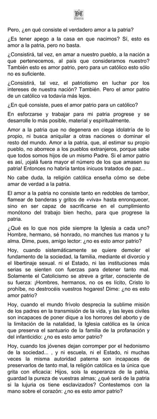 Pero, ¿en qué consiste el verdadero amor a la patria?
¿Es tener apego a la casa en que nacimos? Sí, esto es
amor a la patria, pero no basta.
¿Consistirá, tal vez, en amar a nuestro pueblo, a la nación a
que pertenecemos, al país que consideramos nuestro?
También esto es amor patrio, pero para un católico esto sólo
no es suficiente.
¿Consistirá, tal vez, el patriotismo en luchar por los
intereses de nuestra nación? También. Pero el amor patrio
de un católico va todavía más lejos.
¿En qué consiste, pues el amor patrio para un católico?
En esforzarse y trabajar para mi patria progrese y se
desarrolle lo más posible, material y espiritualmente.
Amor a la patria que no degenera en ciega idolatría de lo
propio, ni busca aniquilar a otras naciones o dominar el
resto del mundo. Amor a la patria, que, al estimar su propio
pueblo, no aborrece a los pueblos extranjeros, porque sabe
que todos somos hijos de un mismo Padre. Si el amor patrio
es así, ¡ojalá fuera mayor el número de los que amasen su
patria! Entonces no habría tantos inicuos tratados de paz...
No cabe duda, la religión católica enseña cómo se debe
amar de verdad a la patria.
El amor a la patria no consiste tanto en redobles de tambor,
flamear de banderas y gritos de «viva» hasta enronquecer,
sino en ser capaz de sacrificarse en el cumplimiento
monótono del trabajo bien hecho, para que progrese la
patria.
¿Qué es lo que nos pide siempre la Iglesia a cada uno?
Hombre, hermano, sé honrado, no manches tus manos y tu
alma. Dime, pues, amigo lector: ¿no es esto amor patrio?
Hoy, cuando sistemáticamente se quiere demoler el
fundamento de la sociedad, la familia, mediante el divorcio y
el libertinaje sexual. ni el Estado, ni las instituciones más
serias se sienten con fuerzas para detener tanto mal.
Solamente el Catolicismo se atreve a gritar, consciente de
su fuerza: ¡Hombres, hermanos, no os es lícito, Cristo lo
prohíbe, no destrocéis vuestros hogares! Dime: ¿no es esto
amor patrio?
Hoy, cuando el mundo frívolo desprecia la sublime misión
de los padres en la transmisión de la vida, y las leyes civiles
son incapaces de poner dique a los horrores del aborto y de
la limitación de la natalidad, la Iglesia católica es la única
que preserva el santuario de la familia de la profanación y
del infanticidio: ¿no es esto amor patrio?
Hoy, cuando los jóvenes dejan corromper por el hedonismo
de la sociedad... , y ni escuela, ni el Estado, ni muchas
veces la misma autoridad paterna son incapaces de
preservarlos de tanto mal, la religión católica es la única que
grita con eficacia: Hijos, sois la esperanza de la patria,
guardad la pureza de vuestras almas; ¿qué será de la patria
si la lujuria os tiene esclavizados? Contestemos con la
mano sobre el corazón: ¿no es esto amor patrio?
 
