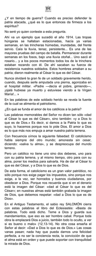 ¿Y en tiempo de guerra? Cuando es preciso defender la
patria atacada, ¿qué es lo que entonces da firmeza a los
espíritus?
No seré yo quien conteste a esta pregunta.
Ahí va un ejemplo que sucedió el año 1914. Las tropas
húngaras se hallaban estacionadas, hacía ya varias
semanas, en las trincheras húmedas, inundadas, del frente
servio. Caía la lluvia, tenaz, persistente... Es una de las
mayores pruebas del campo de batalla. Permanecer durante
semanas en los fosos, bajo una lluvia otoñal... Uno sacó el
rosario... y a los pocos momentos todos los de la trinchera
estaban rezando con él. De ahí sacaban su fuerza de
resistencia nuestros soldados. Estos hombres amaban a su
patria; dieron realmente al César lo que es del César.
Nunca olvidaré la gran fe de un soldado gravemente herido,
cuando, después serle amputada una pierna, agonizaba en
el hospital militar. «Padre —decía el pobre, gimiendo—,
¡ojalá hubiese ya muerto y estuviese viendo a la Virgen
María!... »
En las palabras de este soldado herido se revela la fuente
de la cual se alimenta el patriotismo.
¿En qué se funda el amor de los católicos a la patria?
Las palabras memorables del Señor no dicen tan sólo «dad
al César lo que es del César», sino también: «y a Dios lo
que es de Dios.» Es decir, si damos a la Patria lo que es
suyo, lo hacemos porque nos lo pide Dios. El amor a Dios
es lo que más nos empuja a amar nuestra patria terrena.
Con frecuencia oímos la siguiente falsedad: El catolicismo
habla siempre del otro mundo; amonesta sin cesar,
diciendo: «salva tu alma», y se despreocupa del mundo
terreno.
Pero un católico no tiene uno sino dos deberes, uno para
con su patria terrena, y al mismo tiempo, otro para con su
alma, poner los medios para salvarla. Ha de dar al César lo
que es del César, y a Dios lo que es de Dios.
De esta forma, el catolicismo es un gran valor patriótico, no
sólo porque nos exige pagar los impuestos, sino porque nos
exige, a la vez, ser honrados y buenos ciudadanos, por
obedecer a Dios. Porque nos recuerda que si en el denario
está la imagen del César: «dad al César lo que es del
César»; en nuestras almas está también grabada la imagen
de Dios, que debemos respetar: «dad a Dios lo que es de
Dios».
En el Antiguo Testamento, el sabio rey SALOMÓN cierra
con estas palabras el libro del Eclesiastés: «Basta de
palabras. Todo está dicho. Teme a Dios y guarda sus
mandamientos, que eso es ser hombre cabal. Porque toda
obra la emplazará Dios a juicio, también todo lo oculto, a ver
si es bueno o malo» (12,13-14). No otra cosa enseña el
Señor al decir: «Dad a Dios lo que es de Dios.» Las cosas
vanas pasan; nada hay que pueda darnos una felicidad
perfecta, a no ser la conciencia recta, la convicción de que
el alma está en orden y que puede soportar con tranquilidad
la mirada de Dios.
 