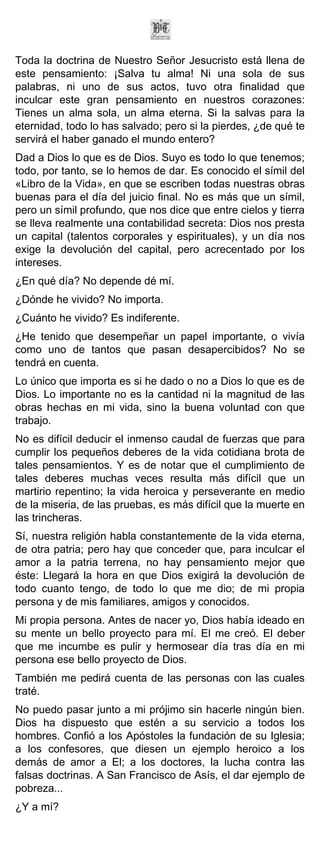 Toda la doctrina de Nuestro Señor Jesucristo está llena de
este pensamiento: ¡Salva tu alma! Ni una sola de sus
palabras, ni uno de sus actos, tuvo otra finalidad que
inculcar este gran pensamiento en nuestros corazones:
Tienes un alma sola, un alma eterna. Si la salvas para la
eternidad, todo lo has salvado; pero si la pierdes, ¿de qué te
servirá el haber ganado el mundo entero?
Dad a Dios lo que es de Dios. Suyo es todo lo que tenemos;
todo, por tanto, se lo hemos de dar. Es conocido el símil del
«Libro de la Vida», en que se escriben todas nuestras obras
buenas para el día del juicio final. No es más que un símil,
pero un símil profundo, que nos dice que entre cielos y tierra
se lleva realmente una contabilidad secreta: Dios nos presta
un capital (talentos corporales y espirituales), y un día nos
exige la devolución del capital, pero acrecentado por los
intereses.
¿En qué día? No depende dé mí.
¿Dónde he vivido? No importa.
¿Cuánto he vivido? Es indiferente.
¿He tenido que desempeñar un papel importante, o vivía
como uno de tantos que pasan desapercibidos? No se
tendrá en cuenta.
Lo único que importa es si he dado o no a Dios lo que es de
Dios. Lo importante no es la cantidad ni la magnitud de las
obras hechas en mi vida, sino la buena voluntad con que
trabajo.
No es difícil deducir el inmenso caudal de fuerzas que para
cumplir los pequeños deberes de la vida cotidiana brota de
tales pensamientos. Y es de notar que el cumplimiento de
tales deberes muchas veces resulta más difícil que un
martirio repentino; la vida heroica y perseverante en medio
de la miseria, de las pruebas, es más difícil que la muerte en
las trincheras.
Sí, nuestra religión habla constantemente de la vida eterna,
de otra patria; pero hay que conceder que, para inculcar el
amor a la patria terrena, no hay pensamiento mejor que
éste: Llegará la hora en que Dios exigirá la devolución de
todo cuanto tengo, de todo lo que me dio; de mi propia
persona y de mis familiares, amigos y conocidos.
Mi propia persona. Antes de nacer yo, Dios había ideado en
su mente un bello proyecto para mí. El me creó. El deber
que me incumbe es pulir y hermosear día tras día en mi
persona ese bello proyecto de Dios.
También me pedirá cuenta de las personas con las cuales
traté.
No puedo pasar junto a mi prójimo sin hacerle ningún bien.
Dios ha dispuesto que estén a su servicio a todos los
hombres. Confió a los Apóstoles la fundación de su Iglesia;
a los confesores, que diesen un ejemplo heroico a los
demás de amor a El; a los doctores, la lucha contra las
falsas doctrinas. A San Francisco de Asís, el dar ejemplo de
pobreza...
¿Y a mí?
 