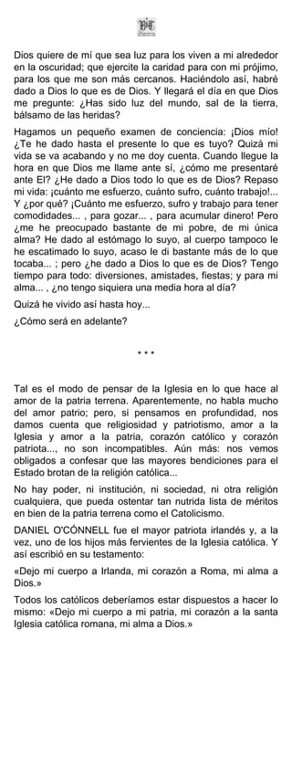Dios quiere de mí que sea luz para los viven a mi alrededor
en la oscuridad; que ejercite la caridad para con mi prójimo,
para los que me son más cercanos. Haciéndolo así, habré
dado a Dios lo que es de Dios. Y llegará el día en que Dios
me pregunte: ¿Has sido luz del mundo, sal de la tierra,
bálsamo de las heridas?
Hagamos un pequeño examen de conciencia: ¡Dios mío!
¿Te he dado hasta el presente lo que es tuyo? Quizá mi
vida se va acabando y no me doy cuenta. Cuando llegue la
hora en que Dios me llame ante sí, ¿cómo me presentaré
ante El? ¿He dado a Dios todo lo que es de Dios? Repaso
mi vida: ¡cuánto me esfuerzo, cuánto sufro, cuánto trabajo!...
Y ¿por qué? ¡Cuánto me esfuerzo, sufro y trabajo para tener
comodidades... , para gozar... , para acumular dinero! Pero
¿me he preocupado bastante de mi pobre, de mi única
alma? He dado al estómago lo suyo, al cuerpo tampoco le
he escatimado lo suyo, acaso le di bastante más de lo que
tocaba... ; pero ¿he dado a Dios lo que es de Dios? Tengo
tiempo para todo: diversiones, amistades, fiestas; y para mi
alma... , ¿no tengo siquiera una media hora al día?
Quizá he vivido así hasta hoy...
¿Cómo será en adelante?


                             ***


Tal es el modo de pensar de la Iglesia en lo que hace al
amor de la patria terrena. Aparentemente, no habla mucho
del amor patrio; pero, si pensamos en profundidad, nos
damos cuenta que religiosidad y patriotismo, amor a la
Iglesia y amor a la patria, corazón católico y corazón
patriota..., no son incompatibles. Aún más: nos vemos
obligados a confesar que las mayores bendiciones para el
Estado brotan de la religión católica...
No hay poder, ni institución, ni sociedad, ni otra religión
cualquiera, que pueda ostentar tan nutrida lista de méritos
en bien de la patria terrena como el Catolicismo.
DANIEL O'CÓNNELL fue el mayor patriota irlandés y, a la
vez, uno de los hijos más fervientes de la Iglesia católica. Y
así escribió en su testamento:
«Dejo mi cuerpo a Irlanda, mi corazón a Roma, mi alma a
Dios.»
Todos los católicos deberíamos estar dispuestos a hacer lo
mismo: «Dejo mi cuerpo a mi patria, mi corazón a la santa
Iglesia católica romana, mi alma a Dios.»
 