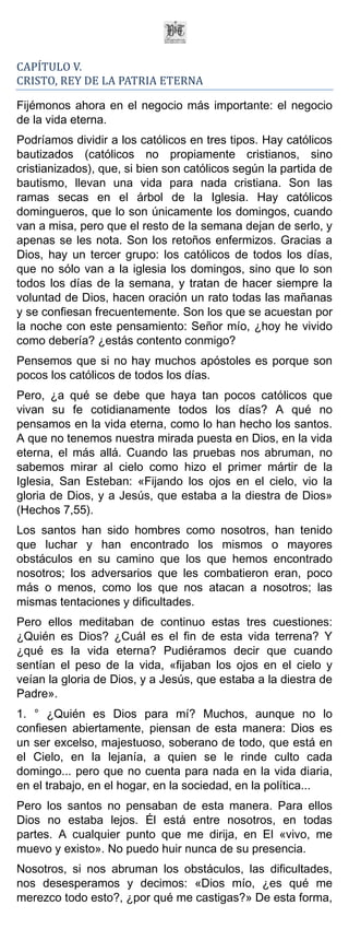 CAPÍTULO V.
CRISTO, REY DE LA PATRIA ETERNA

Fijémonos ahora en el negocio más importante: el negocio
de la vida eterna.
Podríamos dividir a los católicos en tres tipos. Hay católicos
bautizados (católicos no propiamente cristianos, sino
cristianizados), que, si bien son católicos según la partida de
bautismo, llevan una vida para nada cristiana. Son las
ramas secas en el árbol de la Iglesia. Hay católicos
domingueros, que lo son únicamente los domingos, cuando
van a misa, pero que el resto de la semana dejan de serlo, y
apenas se les nota. Son los retoños enfermizos. Gracias a
Dios, hay un tercer grupo: los católicos de todos los días,
que no sólo van a la iglesia los domingos, sino que lo son
todos los días de la semana, y tratan de hacer siempre la
voluntad de Dios, hacen oración un rato todas las mañanas
y se confiesan frecuentemente. Son los que se acuestan por
la noche con este pensamiento: Señor mío, ¿hoy he vivido
como debería? ¿estás contento conmigo?
Pensemos que si no hay muchos apóstoles es porque son
pocos los católicos de todos los días.
Pero, ¿a qué se debe que haya tan pocos católicos que
vivan su fe cotidianamente todos los días? A qué no
pensamos en la vida eterna, como lo han hecho los santos.
A que no tenemos nuestra mirada puesta en Dios, en la vida
eterna, el más allá. Cuando las pruebas nos abruman, no
sabemos mirar al cielo como hizo el primer mártir de la
Iglesia, San Esteban: «Fijando los ojos en el cielo, vio la
gloria de Dios, y a Jesús, que estaba a la diestra de Dios»
(Hechos 7,55).
Los santos han sido hombres como nosotros, han tenido
que luchar y han encontrado los mismos o mayores
obstáculos en su camino que los que hemos encontrado
nosotros; los adversarios que les combatieron eran, poco
más o menos, como los que nos atacan a nosotros; las
mismas tentaciones y dificultades.
Pero ellos meditaban de continuo estas tres cuestiones:
¿Quién es Dios? ¿Cuál es el fin de esta vida terrena? Y
¿qué es la vida eterna? Pudiéramos decir que cuando
sentían el peso de la vida, «fijaban los ojos en el cielo y
veían la gloria de Dios, y a Jesús, que estaba a la diestra de
Padre».
1. ° ¿Quién es Dios para mí? Muchos, aunque no lo
confiesen abiertamente, piensan de esta manera: Dios es
un ser excelso, majestuoso, soberano de todo, que está en
el Cielo, en la lejanía, a quien se le rinde culto cada
domingo... pero que no cuenta para nada en la vida diaria,
en el trabajo, en el hogar, en la sociedad, en la política...
Pero los santos no pensaban de esta manera. Para ellos
Dios no estaba lejos. Él está entre nosotros, en todas
partes. A cualquier punto que me dirija, en El «vivo, me
muevo y existo». No puedo huir nunca de su presencia.
Nosotros, si nos abruman los obstáculos, las dificultades,
nos desesperamos y decimos: «Dios mío, ¿es qué me
merezco todo esto?, ¿por qué me castigas?» De esta forma,
 
