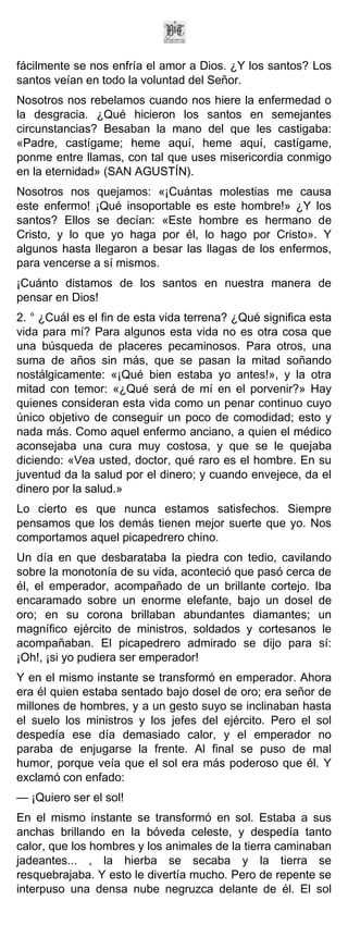 fácilmente se nos enfría el amor a Dios. ¿Y los santos? Los
santos veían en todo la voluntad del Señor.
Nosotros nos rebelamos cuando nos hiere la enfermedad o
la desgracia. ¿Qué hicieron los santos en semejantes
circunstancias? Besaban la mano del que les castigaba:
«Padre, castígame; heme aquí, heme aquí, castígame,
ponme entre llamas, con tal que uses misericordia conmigo
en la eternidad» (SAN AGUSTÍN).
Nosotros nos quejamos: «¡Cuántas molestias me causa
este enfermo! ¡Qué insoportable es este hombre!» ¿Y los
santos? Ellos se decían: «Este hombre es hermano de
Cristo, y lo que yo haga por él, lo hago por Cristo». Y
algunos hasta llegaron a besar las llagas de los enfermos,
para vencerse a sí mismos.
¡Cuánto distamos de los santos en nuestra manera de
pensar en Dios!
2. ° ¿Cuál es el fin de esta vida terrena? ¿Qué significa esta
vida para mí? Para algunos esta vida no es otra cosa que
una búsqueda de placeres pecaminosos. Para otros, una
suma de años sin más, que se pasan la mitad soñando
nostálgicamente: «¡Qué bien estaba yo antes!», y la otra
mitad con temor: «¿Qué será de mí en el porvenir?» Hay
quienes consideran esta vida como un penar continuo cuyo
único objetivo de conseguir un poco de comodidad; esto y
nada más. Como aquel enfermo anciano, a quien el médico
aconsejaba una cura muy costosa, y que se le quejaba
diciendo: «Vea usted, doctor, qué raro es el hombre. En su
juventud da la salud por el dinero; y cuando envejece, da el
dinero por la salud.»
Lo cierto es que nunca estamos satisfechos. Siempre
pensamos que los demás tienen mejor suerte que yo. Nos
comportamos aquel picapedrero chino.
Un día en que desbarataba la piedra con tedio, cavilando
sobre la monotonía de su vida, aconteció que pasó cerca de
él, el emperador, acompañado de un brillante cortejo. Iba
encaramado sobre un enorme elefante, bajo un dosel de
oro; en su corona brillaban abundantes diamantes; un
magnífico ejército de ministros, soldados y cortesanos le
acompañaban. El picapedrero admirado se dijo para sí:
¡Oh!, ¡si yo pudiera ser emperador!
Y en el mismo instante se transformó en emperador. Ahora
era él quien estaba sentado bajo dosel de oro; era señor de
millones de hombres, y a un gesto suyo se inclinaban hasta
el suelo los ministros y los jefes del ejército. Pero el sol
despedía ese día demasiado calor, y el emperador no
paraba de enjugarse la frente. Al final se puso de mal
humor, porque veía que el sol era más poderoso que él. Y
exclamó con enfado:
— ¡Quiero ser el sol!
En el mismo instante se transformó en sol. Estaba a sus
anchas brillando en la bóveda celeste, y despedía tanto
calor, que los hombres y los animales de la tierra caminaban
jadeantes... , la hierba se secaba y la tierra se
resquebrajaba. Y esto le divertía mucho. Pero de repente se
interpuso una densa nube negruzca delante de él. El sol
 