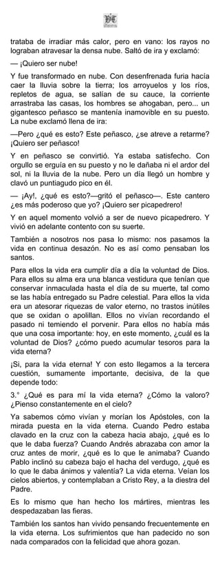 trataba de irradiar más calor, pero en vano: los rayos no
lograban atravesar la densa nube. Saltó de ira y exclamó:
— ¡Quiero ser nube!
Y fue transformado en nube. Con desenfrenada furia hacía
caer la lluvia sobre la tierra; los arroyuelos y los ríos,
repletos de agua, se salían de su cauce, la corriente
arrastraba las casas, los hombres se ahogaban, pero... un
gigantesco peñasco se mantenía inamovible en su puesto.
La nube exclamó llena de ira:
—Pero ¿qué es esto? Este peñasco, ¿se atreve a retarme?
¡Quiero ser peñasco!
Y en peñasco se convirtió. Ya estaba satisfecho. Con
orgullo se erguía en su puesto y no le dañaba ni el ardor del
sol, ni la lluvia de la nube. Pero un día llegó un hombre y
clavó un puntiagudo pico en él.
— ¡Ay!, ¿qué es esto?—gritó el peñasco—. Este cantero
¿es más poderoso que yo? ¡Quiero ser picapedrero!
Y en aquel momento volvió a ser de nuevo picapedrero. Y
vivió en adelante contento con su suerte.
También a nosotros nos pasa lo mismo: nos pasamos la
vida en continua desazón. No es así como pensaban los
santos.
Para ellos la vida era cumplir día a día la voluntad de Dios.
Para ellos su alma era una blanca vestidura que tenían que
conservar inmaculada hasta el día de su muerte, tal como
se las había entregado su Padre celestial. Para ellos la vida
era un atesorar riquezas de valor eterno, no trastos inútiles
que se oxidan o apolillan. Ellos no vivían recordando el
pasado ni temiendo el porvenir. Para ellos no había más
que una cosa importante: hoy, en este momento, ¿cuál es la
voluntad de Dios? ¿cómo puedo acumular tesoros para la
vida eterna?
¡Si, para la vida eterna! Y con esto llegamos a la tercera
cuestión, sumamente importante, decisiva, de la que
depende todo:
3.° ¿Qué es para mí la vida eterna? ¿Cómo la valoro?
¿Pienso constantemente en el cielo?
Ya sabemos cómo vivían y morían los Apóstoles, con la
mirada puesta en la vida eterna. Cuando Pedro estaba
clavado en la cruz con la cabeza hacia abajo, ¿qué es lo
que le daba fuerza? Cuando Andrés abrazaba con amor la
cruz antes de morir, ¿qué es lo que le animaba? Cuando
Pablo inclinó su cabeza bajo el hacha del verdugo, ¿qué es
lo que le daba ánimos y valentía? La vida eterna. Veían los
cielos abiertos, y contemplaban a Cristo Rey, a la diestra del
Padre.
Es lo mismo que han hecho los mártires, mientras les
despedazaban las fieras.
También los santos han vivido pensando frecuentemente en
la vida eterna. Los sufrimientos que han padecido no son
nada comparados con la felicidad que ahora gozan.
 