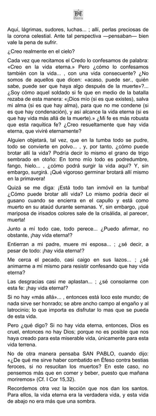 Aquí, lágrimas, sudores, luchas... ; allí, perlas preciosas de
la corona celestial. Ante tal perspectiva —pensaban— bien
vale la pena de sufrir.
¿Creo realmente en el cielo?
Cada vez que recitamos el Credo lo confesamos de palabra:
«Creo en la vida eterna.» Pero ¿cómo lo confesamos
también con la vida... , con una vida consecuente? ¿No
somos de aquellos que dicen: «acaso, puede ser., quién
sabe, puede ser que haya algo después de la muerte»?...
¿Soy cómo aquel soldado si fe que en medio de la batalla
rezaba de esta manera: «¡Dios mío (si es que existes), salva
mi alma (si es que hay alma), para que no me condene (si
es que hay condenación), y así alcance la vida eterna (si es
que hay vida más allá de la muerte).» ¿Mi fe es más robusta
que esta raquítica fe? ¿Creo resueltamente que hay vida
eterna, que viviré eternamente?
Alguien objetará, tal vez, que en la tumba todo se pudre,
todo se convierte en polvo... , y, por tanto, ¿cómo puede
brotar allí la vida? Podría decir lo mismo el grano de trigo
sembrado en otoño: En torno mío todo es podredumbre,
fango, hielo... , ¿cómo podrá surgir la vida aquí? Y, sin
embargo, surgirá. ¡Qué vigoroso germinar brotará allí mismo
en la primavera!
Quizá se me diga: ¡Está todo tan inmóvil en la tumba!
¿Cómo puede brotar allí vida? Lo mismo podría decir el
gusano cuando se encierra en el capullo y está como
muerto en su ataúd durante semanas. Y, sin embargo, ¡qué
mariposa de irisados colores sale de la crisálida, al parecer,
muerta!
Junto a mí todo cae, todo perece... ¿Puedo afirmar, no
obstante, ¡hay vida eterna!?
Entierran a mi padre, muere mi esposa... ; ¿sé decir, a
pesar de todo: ¡hay vida eterna!?
Me cerca el pecado, casi caigo en sus lazos... ; ¿sé
animarme a mí mismo para resistir confesando que hay vida
eterna?
Las desgracias casi me aplastan... ; ¿sé consolarme con
esta fe: ¡hay vida eterna!?
Si no hay «más allá»... , entonces está loco este mundo; de
nada sirve ser honrado; se abre ancho campo al engaño y al
latrocinio; lo que importa es disfrutar lo mas que se pueda
de esta vida.
Pero ¿qué digo? Si no hay vida eterna, entonces, Dios es
cruel, entonces no hay Dios; porque no es posible que nos
haya creado para esta miserable vida, únicamente para esta
vida terrena.
No de otra manera pensaba SAN PABLO, cuando dijo:
«¿De qué me sirve haber combatido en Éfeso contra bestias
feroces, si no resucitan los muertos? En este caso, no
pensemos más que en comer y beber, puesto que mañana
moriremos» (Cf. I Cor 15,32).
Recordemos otra vez la lección que nos dan los santos.
Para ellos, la vida eterna era la verdadera vida, y esta vida
de abajo no era más que una sombra.
 