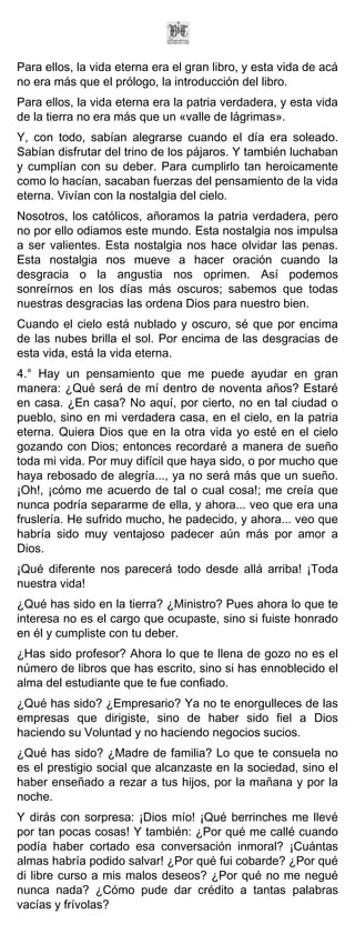 Para ellos, la vida eterna era el gran libro, y esta vida de acá
no era más que el prólogo, la introducción del libro.
Para ellos, la vida eterna era la patria verdadera, y esta vida
de la tierra no era más que un «valle de lágrimas».
Y, con todo, sabían alegrarse cuando el día era soleado.
Sabían disfrutar del trino de los pájaros. Y también luchaban
y cumplían con su deber. Para cumplirlo tan heroicamente
como lo hacían, sacaban fuerzas del pensamiento de la vida
eterna. Vivían con la nostalgia del cielo.
Nosotros, los católicos, añoramos la patria verdadera, pero
no por ello odiamos este mundo. Esta nostalgia nos impulsa
a ser valientes. Esta nostalgia nos hace olvidar las penas.
Esta nostalgia nos mueve a hacer oración cuando la
desgracia o la angustia nos oprimen. Así podemos
sonreírnos en los días más oscuros; sabemos que todas
nuestras desgracias las ordena Dios para nuestro bien.
Cuando el cielo está nublado y oscuro, sé que por encima
de las nubes brilla el sol. Por encima de las desgracias de
esta vida, está la vida eterna.
4.° Hay un pensamiento que me puede ayudar en gran
manera: ¿Qué será de mí dentro de noventa años? Estaré
en casa. ¿En casa? No aquí, por cierto, no en tal ciudad o
pueblo, sino en mi verdadera casa, en el cielo, en la patria
eterna. Quiera Dios que en la otra vida yo esté en el cielo
gozando con Dios; entonces recordaré a manera de sueño
toda mi vida. Por muy difícil que haya sido, o por mucho que
haya rebosado de alegría..., ya no será más que un sueño.
¡Oh!, ¡cómo me acuerdo de tal o cual cosa!; me creía que
nunca podría separarme de ella, y ahora... veo que era una
fruslería. He sufrido mucho, he padecido, y ahora... veo que
habría sido muy ventajoso padecer aún más por amor a
Dios.
¡Qué diferente nos parecerá todo desde allá arriba! ¡Toda
nuestra vida!
¿Qué has sido en la tierra? ¿Ministro? Pues ahora lo que te
interesa no es el cargo que ocupaste, sino si fuiste honrado
en él y cumpliste con tu deber.
¿Has sido profesor? Ahora lo que te llena de gozo no es el
número de libros que has escrito, sino si has ennoblecido el
alma del estudiante que te fue confiado.
¿Qué has sido? ¿Empresario? Ya no te enorgulleces de las
empresas que dirigiste, sino de haber sido fiel a Dios
haciendo su Voluntad y no haciendo negocios sucios.
¿Qué has sido? ¿Madre de familia? Lo que te consuela no
es el prestigio social que alcanzaste en la sociedad, sino el
haber enseñado a rezar a tus hijos, por la mañana y por la
noche.
Y dirás con sorpresa: ¡Dios mío! ¡Qué berrinches me llevé
por tan pocas cosas! Y también: ¿Por qué me callé cuando
podía haber cortado esa conversación inmoral? ¡Cuántas
almas habría podido salvar! ¿Por qué fui cobarde? ¿Por qué
di libre curso a mis malos deseos? ¿Por qué no me negué
nunca nada? ¿Cómo pude dar crédito a tantas palabras
vacías y frívolas?
 
