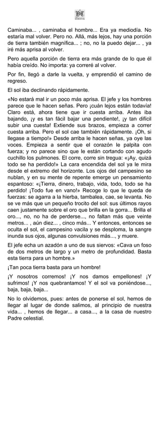 Caminaba... , caminaba el hombre... Era ya mediodía. No
estaría mal volver. Pero no. Allá, más lejos, hay una porción
de tierra también magnífica... ; no, no la puedo dejar... , ya
iré más aprisa al volver.
Pero aquella porción de tierra era más grande de lo que él
había creído. No importa: ya correré al volver.
Por fin, llegó a darle la vuelta, y emprendió el camino de
regreso.
El sol iba declinando rápidamente.
«No estará mal ir un poco más aprisa. El jefe y los hombres
parece que le hacen señas. Pero ¡cuán lejos están todavía!
Claro está, ahora tiene que ir cuesta arriba. Antes iba
bajando, ¡y es tan fácil bajar una pendiente!, ¡y tan difícil
subir una cuesta! Extiende sus brazos, empieza a correr
cuesta arriba. Pero el sol cae también rápidamente. ¡Oh, si
llegase a tiempo!» Desde arriba le hacen señas, ya oye las
voces. Empieza a sentir que el corazón le palpita con
fuerza; y no parece sino que le están cortando con agudo
cuchillo los pulmones. El corre, corre sin tregua: «¡Ay, quizá
todo se ha perdido!» La cara encendida del sol ya le mira
desde el extremo del horizonte. Los ojos del campesino se
nublan, y en su mente de repente emerge un pensamiento
espantoso: «¡Tierra, dinero, trabajo, vida, todo, todo se ha
perdido! ¡Todo fue en vano!» Recoge lo que le queda de
fuerzas: se agarra a la hierba, tambalea, cae, se levanta. No
se ve más que un pequeño trocito del sol: sus últimos rayos
caen justamente sobre el oro que brilla en la gorra... Brilla el
oro..., no, no ha de perderse..., no faltan más que veinte
metros... , aún diez... , cinco más... Y entonces, entonces se
oculta el sol, el campesino vacila y se desploma, la sangre
inunda sus ojos, algunas convulsiones más..., y muere.
El jefe echa un azadón a uno de sus siervos: «Cava un foso
de dos metros de largo y un metro de profundidad. Basta
esta tierra para un hombre.»
¡Tan poca tierra basta para un hombre!
¡Y nosotros corremos! ¡Y nos damos empellones! ¡Y
sufrimos! ¡Y nos quebrantamos! Y el sol va poniéndose...,
baja, baja, baja...
No lo olvidemos, pues: antes de ponerse el sol, hemos de
llegar al lugar de donde salimos, al principio de nuestra
vida... , hemos de llegar... a casa..., a la casa de nuestro
Padre celestial.
 