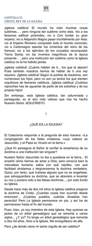 CAPÍTULO VI.
CRISTO, REY DE LA IGLESIA

¡Iglesia católica! El mundo ha visto muchas cosas
sublimes... , pero ninguna tan sublime como ésta. Vio a los
faraones edificar pirámides; vio a Ciro fundar su gran
imperio; vio a Alejandro Magno pasar triunfalmente por Asia;
vio al Imperio Romano conquistar todo el mundo conocido;
vio a Carlomagno asentar los cimientos del reino de los
francos; vio a los ejércitos de los cruzados reconquistar
Tierra Santa; vio los inventos magníficos de la época
presente... ; pero una institución tan sublime como la Iglesia
católica no la ha habido jamás.
¡Iglesia católica! ¡Cuánto hablan de ti... los que la atacan!
Pues también nosotros hemos de hablar de ti una vez
siquiera. ¡Iglesia católica! Según la partida de bautismo, son
numerosos tus hijos; pero no son ya tantos los que sienten
orgullosos de llamarse católicos. ¡Iglesia católica! ¡Cuántos
reproches has de aguantar de parte de los extraños y de tus
propios hijos!
Sin embargo, esta Iglesia católica, tan calumniada y
perseguida, es el don más valioso que nos ha hecho
Nuestro Señor JESUCRISTO


                               I


                   ¿QUÉ ES LA IGLESIA?


El Catecismo responde a la pregunta de esta manera: «La
congregación de los fieles cristianos, cuya cabeza es
Jesucristo, y el Papa su Vicario en la tierra.»
¿Qué fin perseguía el Señor al confiar la enseñanza de su
doctrina a una institución tan singular?
Nuestro Señor Jesucristo no iba a quedarse en la tierra... El
enseñó cómo hemos de amar a Dios; pero conocía bien la
naturaleza humana; sabía con qué rapidez, con qué
facilidad olvidamos y tergiversamos la doctrina verdadera.
Quiso, por tanto, que hubiese alguien que no se engañase,
que salvaguardara su doctrina, que se atreviera a levantar
su voz y pusiera veto a las falsas doctrinas...; por esto fundó
su Iglesia.
Desde hace más de dos mil años la Iglesia católica pregona
la doctrina de Cristo. ¡Cuántas cosas han ocurrido desde
entonces!... ¡Cuántos pueblos, cuántas dinastías han
perecido! Pero La Iglesia permanece en pie, y así ha de
permanecer hasta el fin del mundo.
Pues, bien, yo soy miembro de esta Iglesia. Hay quienes se
jactan de un árbol genealógico que se remonta a varios
siglos... ¿Y yo? Yo tengo un árbol genealógico que remonta
a dos mil años. Amo a la Iglesia. Me enorgullezco de ella.
Pero ¿de dónde viene mi santo orgullo de ser católico?
 