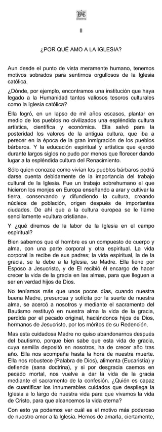 II


             ¿POR QUÉ AMO A LA IGLESIA?


Aun desde el punto de vista meramente humano, tenemos
motivos sobrados para sentirnos orgullosos de la Iglesia
católica.
¿Dónde, por ejemplo, encontramos una institución que haya
legado a la Humanidad tantos valiosos tesoros culturales
como la Iglesia católica?
Ella logró, en un lapso de mil años escasos, plantar en
medio de los pueblos no civilizados una espléndida cultura
artística, científica y económica. Ella salvó para la
posteridad los valores de la antigua cultura, que iba a
perecer en la época de la gran inmigración de los pueblos
bárbaros. Y la educación espiritual y artística que ejerció
durante largos siglos no pudo por menos que florecer dando
lugar a la espléndida cultura del Renacimiento.
Sólo quien conozca como vivían los pueblos bárbaros podrá
darse cuenta debidamente de la importancia del trabajo
cultural de la Iglesia. Fue un trabajo sobrehumano el que
hicieron los monjes en Europa enseñando a arar y cultivar la
tierra, conservando y difundiendo la cultura, creando
núcleos de población, origen después de importantes
ciudades. De ahí que a la cultura europea se le llame
sencillamente «cultura cristiana».
Y ¿qué diremos de la labor de la Iglesia en el campo
espiritual?
Bien sabemos que el hombre es un compuesto de cuerpo y
alma, con una parte corporal y otra espiritual. La vida
corporal la recibe de sus padres; la vida espiritual, la de la
gracia, se la debe a la Iglesia, su Madre. Ella tiene por
Esposo a Jesucristo, y de El recibió él encargo de hacer
crecer la vida de la gracia en las almas, para que lleguen a
ser en verdad hijos de Dios.
No teníamos más que unos pocos días, cuando nuestra
buena Madre, presurosa y solícita por la suerte de nuestra
alma, se acercó a nosotros y mediante el sacramento del
Bautismo restituyó en nuestra alma la vida de la gracia,
perdida por el pecado original, haciéndonos hijos de Dios,
hermanos de Jesucristo, por los méritos de su Redención.
Mas esta cuidadosa Madre no quiso abandonarnos después
del bautismo, porque bien sabe que esta vida de gracia,
cuya semilla depositó en nosotros, ha de crecer año tras
año. Ella nos acompaña hasta la hora de nuestra muerte.
Ella nos robustece (Palabra de Dios), alimenta (Eucaristía) y
defiende (sana doctrina), y si por desgracia caemos en
pecado mortal, nos vuelve a dar la vida de la gracia
mediante el sacramento de la confesión. ¿Quién es capaz
de cuantificar los innumerables cuidados que despliega la
Iglesia a lo largo de nuestra vida para que vivamos la vida
de Cristo, para que alcancemos la vida eterna?
Con esto ya podemos ver cuál es el motivo más poderoso
de nuestro amor a la Iglesia. Hemos de amarla, ciertamente,
 