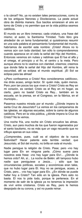 o la cárcel? No, ya no existen tales persecuciones, como la
de los antiguos Nerones y Dioclecianos. La peste actual
obra de distinta manera. Sus bacilos enrarecen el aire en
torno de Cristo y no permiten que en la vida pública seamos
católicos.
El mundo es un libro inmenso; cada criatura, una frase del
mismo; el autor, la Santísima Trinidad. Todo libro gira
alrededor de un tema fundamental; si quisiéramos resumir
en una sola palabra el pensamiento fundamental del mundo,
habríamos de escribir este nombre: ¡Cristo! Ahora no lo
vemos aún con toda claridad; tan sólo lo comprenderemos
cuando aparezca en el cielo la señal del Hijo del Hombre...
Entonces veremos sin nubes y neblinas que El fue el alfa y
el omega, el principio y el fin, el centro y la meta. Pero
aunque ahora no lo veamos con claridad, creemos; creemos
que donde falta la señal del Hijo del Hombre, allí reina la
oscuridad, allí se eclipsa el mundo espiritual. ¡El Sol se
eclipsa para las almas!
«¡Pero confesamos a Cristo! Nos consideramos católicos»,
me dirás acaso, amigo lector. Sí: quién más, quién menos.
Pero ¡son tan pocos los que viven a Cristo! Cristo es Rey en
mi corazón, es verdad; Cristo es el Rey en mi hogar, es
cierto, ¡pero no basta! Cristo es Rey... también en la
escuela, en la prensa, en el Congreso, en la fábrica, en el
municipio...
Pasemos nuestra mirada por el mundo: ¿Dónde impera la
santa Cruz de Jesucristo? La vemos en los campanarios de
las iglesias, en algunas escuelas, sobre la cama de algunos
católicos. Pero en la vida pública, ¿dónde impera la Cruz de
Cristo? No la vemos.
Una noche fría, una noche sin Cristo envuelve las almas.
Cristo, aun para muchos de los que fueron regenerados por
el santo bautismo, no es más que un vago recuerdo que no
influye apenas en sus vidas.
¿Comprendes, pues, cuál es el objetivo de la nueva
festividad? Hacer patente esta terrible verdad: que
Jesucristo, el Sol del mundo, no brilla en este el mundo.
Nadie persigue la religión de Cristo. Pase; pero «no hay
lugar para El» en ninguna parte. ¡Cómo suena para
nosotros esta frase: «no hay lugar para El»!... ¿Dónde la
hemos oído? Ah, sí... La noche de Belén: allí tampoco hubo
nadie que persiguiese a Jesús... ; sólo que las
circunstancias políticas, sociales y económicas eran tales,
que no hubo lugar para El. Hoy no se persigue, acaso, a
Cristo, pero... «no hay lugar para El». ¿En dónde se puede
hallar hoy a Cristo? Tan sólo en la iglesia. Pero esto no
basta. El nos lo pide todo, porque le pertenece. En el
momento de salir de la iglesia ya no tenemos la impresión
de vivir entre cristianos. Cristo es Rey, pero le hemos
despojado de su corona, y así no puede reinar.




                             II
 
