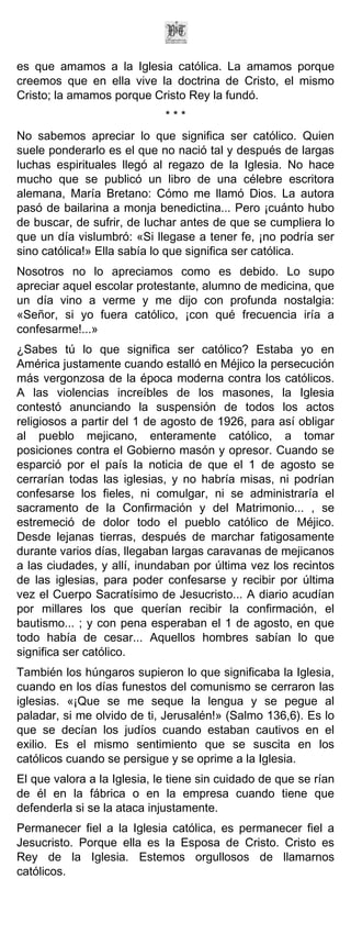 es que amamos a la Iglesia católica. La amamos porque
creemos que en ella vive la doctrina de Cristo, el mismo
Cristo; la amamos porque Cristo Rey la fundó.
                             ***
No sabemos apreciar lo que significa ser católico. Quien
suele ponderarlo es el que no nació tal y después de largas
luchas espirituales llegó al regazo de la Iglesia. No hace
mucho que se publicó un libro de una célebre escritora
alemana, María Bretano: Cómo me llamó Dios. La autora
pasó de bailarina a monja benedictina... Pero ¡cuánto hubo
de buscar, de sufrir, de luchar antes de que se cumpliera lo
que un día vislumbró: «Si llegase a tener fe, ¡no podría ser
sino católica!» Ella sabía lo que significa ser católica.
Nosotros no lo apreciamos como es debido. Lo supo
apreciar aquel escolar protestante, alumno de medicina, que
un día vino a verme y me dijo con profunda nostalgia:
«Señor, si yo fuera católico, ¡con qué frecuencia iría a
confesarme!...»
¿Sabes tú lo que significa ser católico? Estaba yo en
América justamente cuando estalló en Méjico la persecución
más vergonzosa de la época moderna contra los católicos.
A las violencias increíbles de los masones, la Iglesia
contestó anunciando la suspensión de todos los actos
religiosos a partir del 1 de agosto de 1926, para así obligar
al pueblo mejicano, enteramente católico, a tomar
posiciones contra el Gobierno masón y opresor. Cuando se
esparció por el país la noticia de que el 1 de agosto se
cerrarían todas las iglesias, y no habría misas, ni podrían
confesarse los fieles, ni comulgar, ni se administraría el
sacramento de la Confirmación y del Matrimonio... , se
estremeció de dolor todo el pueblo católico de Méjico.
Desde lejanas tierras, después de marchar fatigosamente
durante varios días, llegaban largas caravanas de mejicanos
a las ciudades, y allí, inundaban por última vez los recintos
de las iglesias, para poder confesarse y recibir por última
vez el Cuerpo Sacratísimo de Jesucristo... A diario acudían
por millares los que querían recibir la confirmación, el
bautismo... ; y con pena esperaban el 1 de agosto, en que
todo había de cesar... Aquellos hombres sabían lo que
significa ser católico.
También los húngaros supieron lo que significaba la Iglesia,
cuando en los días funestos del comunismo se cerraron las
iglesias. «¡Que se me seque la lengua y se pegue al
paladar, si me olvido de ti, Jerusalén!» (Salmo 136,6). Es lo
que se decían los judíos cuando estaban cautivos en el
exilio. Es el mismo sentimiento que se suscita en los
católicos cuando se persigue y se oprime a la Iglesia.
El que valora a la Iglesia, le tiene sin cuidado de que se rían
de él en la fábrica o en la empresa cuando tiene que
defenderla si se la ataca injustamente.
Permanecer fiel a la Iglesia católica, es permanecer fiel a
Jesucristo. Porque ella es la Esposa de Cristo. Cristo es
Rey de la Iglesia. Estemos orgullosos de llamarnos
católicos.
 