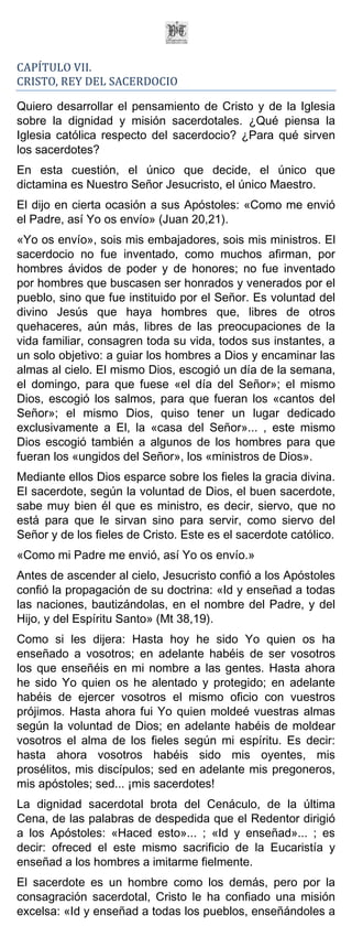 CAPÍTULO VII.
CRISTO, REY DEL SACERDOCIO

Quiero desarrollar el pensamiento de Cristo y de la Iglesia
sobre la dignidad y misión sacerdotales. ¿Qué piensa la
Iglesia católica respecto del sacerdocio? ¿Para qué sirven
los sacerdotes?
En esta cuestión, el único que decide, el único que
dictamina es Nuestro Señor Jesucristo, el único Maestro.
El dijo en cierta ocasión a sus Apóstoles: «Como me envió
el Padre, así Yo os envío» (Juan 20,21).
«Yo os envío», sois mis embajadores, sois mis ministros. El
sacerdocio no fue inventado, como muchos afirman, por
hombres ávidos de poder y de honores; no fue inventado
por hombres que buscasen ser honrados y venerados por el
pueblo, sino que fue instituido por el Señor. Es voluntad del
divino Jesús que haya hombres que, libres de otros
quehaceres, aún más, libres de las preocupaciones de la
vida familiar, consagren toda su vida, todos sus instantes, a
un solo objetivo: a guiar los hombres a Dios y encaminar las
almas al cielo. El mismo Dios, escogió un día de la semana,
el domingo, para que fuese «el día del Señor»; el mismo
Dios, escogió los salmos, para que fueran los «cantos del
Señor»; el mismo Dios, quiso tener un lugar dedicado
exclusivamente a El, la «casa del Señor»... , este mismo
Dios escogió también a algunos de los hombres para que
fueran los «ungidos del Señor», los «ministros de Dios».
Mediante ellos Dios esparce sobre los fieles la gracia divina.
El sacerdote, según la voluntad de Dios, el buen sacerdote,
sabe muy bien él que es ministro, es decir, siervo, que no
está para que le sirvan sino para servir, como siervo del
Señor y de los fieles de Cristo. Este es el sacerdote católico.
«Como mi Padre me envió, así Yo os envío.»
Antes de ascender al cielo, Jesucristo confió a los Apóstoles
confió la propagación de su doctrina: «Id y enseñad a todas
las naciones, bautizándolas, en el nombre del Padre, y del
Hijo, y del Espíritu Santo» (Mt 38,19).
Como si les dijera: Hasta hoy he sido Yo quien os ha
enseñado a vosotros; en adelante habéis de ser vosotros
los que enseñéis en mi nombre a las gentes. Hasta ahora
he sido Yo quien os he alentado y protegido; en adelante
habéis de ejercer vosotros el mismo oficio con vuestros
prójimos. Hasta ahora fui Yo quien moldeé vuestras almas
según la voluntad de Dios; en adelante habéis de moldear
vosotros el alma de los fieles según mi espíritu. Es decir:
hasta ahora vosotros habéis sido mis oyentes, mis
prosélitos, mis discípulos; sed en adelante mis pregoneros,
mis apóstoles; sed... ¡mis sacerdotes!
La dignidad sacerdotal brota del Cenáculo, de la última
Cena, de las palabras de despedida que el Redentor dirigió
a los Apóstoles: «Haced esto»... ; «Id y enseñad»... ; es
decir: ofreced el este mismo sacrificio de la Eucaristía y
enseñad a los hombres a imitarme fielmente.
El sacerdote es un hombre como los demás, pero por la
consagración sacerdotal, Cristo le ha confiado una misión
excelsa: «Id y enseñad a todas los pueblos, enseñándoles a
 