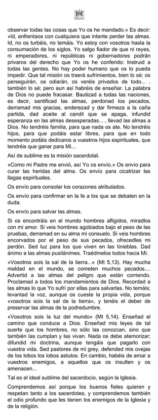 observar todas las cosas que Yo os he mandado.» Es decir:
«Id, enfrentaos con cualquiera que intente perder las almas.
Id, no os turbéis, no temáis. Yo estoy con vosotros hasta la
consumación de los siglos. Yo salgo fiador de que ni reyes,
ni emperadores, ni repúblicas ni gobernadores podrán
privaros del derecho que Yo os he conferido: Instruid a
todas las gentes. No hay poder humano que os lo pueda
impedir. Que tal misión os traerá sufrimientos, bien lo sé; os
perseguirán, os odiarán, os veréis privados de todo... ,
también lo sé; pero aun así habréis de enseñar. La palabra
de Dios no puede fracasar. Bautizad a todas las naciones,
es decir, santificad las almas, perdonad los pecados,
derramad mis gracias, enderezad y dar firmeza a la caña
partida, dad aceite al candil que se apaga, infundid
esperanza en las almas desesperadas... , llevad las almas a
Dios. No tendréis familia, para que nada os ate. No tendréis
hijos, para que podáis estar libres, para que en todo
momento podáis dedicaros a vuestros hijos espirituales, que
tendréis que ganar para Mí...
Así de sublime es la misión sacerdotal.
«Como mi Padre me envió, así Yo os envío.» Os envío para
curar las heridas del alma. Os envío para cicatrizar las
llagas espirituales.
Os envío para consolar los corazones atribulados.
Os envío para confirmar en la fe a los que se debaten en la
duda.
Os envío para salvar las almas.
Si os encontráis en el mundo hombres afligidos, miradlos
con mi amor. Si veis hombres agobiados bajo el peso de las
pruebas, derramad en su alma mi consuelo. Si veis hombres
encorvados por el peso de sus pecados, ofrecedles mi
perdón. Sed luz para los que viven en las tinieblas. Dad
ánimo a las almas pusilánimes. Traédmelos todos hacia Mí.
«Vosotros sois la sal de la tierra...» (Mt 5,13). Hay mucha
maldad en el mundo, se cometen muchos pecados....
Advertid a las almas del peligro que están corriendo.
Proclamad a todos los mandamientos de Dios. Recordad a
las almas lo que Yo sufrí por ellas para salvarlas. No temáis;
levantad la voz, aunque os cueste la propia vida, porque
«vosotros sois la sal de la tierra», y tenéis el deber de
preservar las almas de la podredumbre.
«Vosotros sois la luz del mundo» (Mt 5,14). Enseñad el
camino que conduce a Dios. Enseñad mis leyes de tal
suerte que los hombres, no sólo las conozcan, sino que
también las cumplan y las vivan. Nada os debe atemorizar;
difundid mi doctrina, aunque tengáis que pagarlo con
vuestra vida. Sed pastores de mi grey, defended mis ovejas
de los lobos los lobos astutos. En cambio, habéis de amar a
vuestros enemigos, a aquellos que os insulten y os
amenacen...
Tal es el ideal sublime del sacerdocio, según la Iglesia.
Comprendemos así porque los buenos fieles quieren y
respetan tanto a los sacerdotes, y comprendemos también
el odio profundo que les tienen los enemigos de la Iglesia y
de la religión.
 