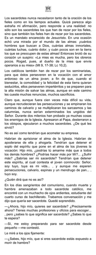 Los sacerdotes nunca necesitaron tanto de la oración de los
fieles como en los tiempos actuales. Quizá parezca algo
extraña mi afirmación, pero responde a una realidad: no
sólo son los sacerdotes los que han de rezar por los fieles,
sino que también los fieles han de rezar por los sacerdotes.
Es un mandato encarecido de Jesucristo. En una ocasión
echó una mirada por el mundo de las almas: ¡cuántos
hombres que buscan a Dios, cuántas almas inmortales,
cuántas luchas, cuánto dolor, y cuán pocos son en la tierra
los que se preocupen de estas almas! Entonces brotó de su
corazón un suspiro: «La mies es mucha, pero los obreros
pocos. Rogad, pues, al dueño de la mies que envíe
operarios a su mies» (Mt 9, 17-38; Lc 10,2).
Los católicos también han de rezar por los seminaristas,
para que éstos perseveren en la vocación con el amor
ardoroso de un alma joven; a fin de que, cuando el
bienestar, la comodidad y la felicidad de esta tierra quieran
seducirlos, ellos perseveren impertérritos y se preparen para
la alta misión de salvar las almas, aunque en este camino
les cueste muchas renuncias, muchos sacrificios.
Claro que, aunque fuera cien veces más difícil su vida,
aunque recrudecieran las persecuciones y se empinaran los
caminos de calvario y se multiplicaran los sarcasmos y las
calumnias, nunca serían exterminados los ungidos del
Señor. Durante dos milenios han probado ya muchas cosas
los enemigos de la Iglesia. Apresaron al Papa, desterraron a
los obispos, ejecutaron a muchos sacerdotes. ¿De qué les
sirvió?
No es así como tendrían que acometer su empresa.
Habrían de aprisionar el alma de la Iglesia. Habrían de
apoderarse de ella y ahogarla. Tendrían que detener el
soplo del espíritu que pone en el alma de los jóvenes la
vocación: Hijo mío, ¿podrías tú amarme más que a todos
los demás hombres? ¿Podrías hacer más por Mí?... ¿Sufrir
más? ¿Sabrías ser mi sacerdote? Tendrían que detener
este espíritu, al cual contesta el joven conmovido: Señor,
soy tuyo, tuya es mi vida... , y aunque me esperen
persecuciones, calvario, espinas y un mendrugo de pan... ,
tuyo soy.
¿Quién dirá que no es así?
En los días sangrientos del comunismo, cuando muerte y
hambre amenazaban a todo sacerdote católico, me
encontré con un muchacho de ojos ardientes, estudiante del
cuarto curso de bachillerato. Trabamos conversación y me
dijo que quería ser sacerdote. Quedé soprendido.
—¿Ahora, hijo mío, quieres ser sacerdote? ¿Precisamente
ahora? Tienes muchas profesiones y oficios para escoger...
, pero ¿sabes lo que significa ser sacerdote? ¿Sabes lo que
te espera?
—Sí, me estoy preparando para ser sacerdote desde
pequeño —me contestó.
Le miré a los ojos fijamente:
—¿Sabes, hijo mío, que si eres sacerdote estás expuesto a
morir de hambre?
 