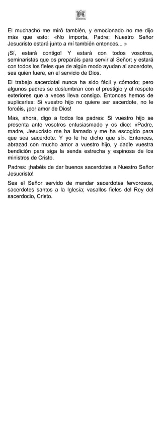 El muchacho me miró también, y emocionado no me dijo
más que esto: «No importa, Padre; Nuestro Señor
Jesucristo estará junto a mí también entonces... »
¡Sí, estará contigo! Y estará con todos vosotros,
seminaristas que os preparáis para servir al Señor; y estará
con todos los fieles que de algún modo ayudan al sacerdote,
sea quien fuere, en el servicio de Dios.
El trabajo sacerdotal nunca ha sido fácil y cómodo; pero
algunos padres se deslumbran con el prestigio y el respeto
exteriores que a veces lleva consigo. Entonces hemos de
suplicarles: Si vuestro hijo no quiere ser sacerdote, no le
forcéis, ¡por amor de Dios!
Mas, ahora, digo a todos los padres: Si vuestro hijo se
presenta ante vosotros entusiasmado y os dice: «Padre,
madre, Jesucristo me ha llamado y me ha escogido para
que sea sacerdote. Y yo le he dicho que sí». Entonces,
abrazad con mucho amor a vuestro hijo, y dadle vuestra
bendición para siga la senda estrecha y espinosa de los
ministros de Cristo.
Padres: ¡habéis de dar buenos sacerdotes a Nuestro Señor
Jesucristo!
Sea el Señor servido de mandar sacerdotes fervorosos,
sacerdotes santos a la Iglesia; vasallos fieles del Rey del
sacerdocio, Cristo.
 