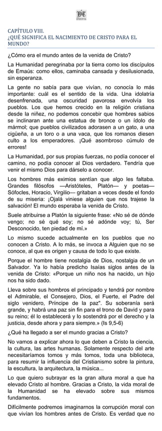 CAPÍTULO VIII.
¿QUÉ SIGNIFICA EL NACIMIENTO DE CRISTO PARA EL
MUNDO?

¿Cómo era el mundo antes de la venida de Cristo?
La Humanidad peregrinaba por la tierra como los discípulos
de Emaús: como ellos, caminaba cansada y desilusionada,
sin esperanza.
La gente no sabía para que vivían, no conocía lo más
importante: cuál es el sentido de la vida. Una idolatría
desenfrenada, una oscuridad pavorosa envolvía los
pueblos. Los que hemos crecido en la religión cristiana
desde la niñez, no podemos concebir que hombres sabios
se inclinaran ante una estatua de bronce o un ídolo de
mármol; que pueblos civilizados adorasen a un gato, a una
cigüeña, a un toro o a una vaca, que los romanos diesen
culto a los emperadores. ¡Qué asombroso cúmulo de
errores!
La Humanidad, por sus propias fuerzas, no podía conocer el
camino, no podía conocer al Dios verdadero. Tendría que
venir el mismo Dios para dárselo a conocer.
Los hombres más eximios sentían que algo les faltaba.
Grandes filósofos —Aristóteles, Platón— y poetas—
Sófocles, Horacio, Virgilio— gritaban a veces desde el fondo
de su miseria: ¡Ojalá viniese alguien que nos trajese la
salvación! El mundo esperaba la venida de Cristo.
Suele atribuirse a Platón la siguiente frase: «No sé de dónde
vengo; no sé qué soy; no sé adónde voy; tú, Ser
Desconocido, ten piedad de mí.»
Lo mismo sucede actualmente en los pueblos que no
conocen a Cristo. A lo más, se invoca a Alguien que no se
conoce, al que es origen y causa de todo lo que existe.
Porque el hombre tiene nostalgia de Dios, nostalgia de un
Salvador. Ya lo había predicho Isaías siglos antes de la
venida de Cristo: «Porque un niño nos ha nacido, un hijo
nos ha sido dado.
Lleva sobre sus hombros el principado y tendrá por nombre
el Admirable, el Consejero, Dios, el Fuerte, el Padre del
siglo venidero, Príncipe de la paz". Su soberanía será
grande, y habrá una paz sin fin para el trono de David y para
su reino; él lo establecerá y lo sostendrá por el derecho y la
justicia, desde ahora y para siempre.» (Is 9,5-6)
¿Qué ha llegado a ser el mundo gracias a Cristo?
No vamos a explicar ahora lo que deben a Cristo la ciencia,
la cultura, las artes humanas. Solamente respecto del arte
necesitaríamos tomos y más tomos, toda una biblioteca,
para resumir la influencia del Cristianismo sobre la pintura,
la escultura, la arquitectura, la música...
Lo que quiero subrayar es la gran altura moral a que ha
elevado Cristo al hombre. Gracias a Cristo, la vida moral de
la Humanidad se ha elevado sobre sus mismos
fundamentos.
Difícilmente podremos imaginarnos la corrupción moral con
que vivían los hombres antes de Cristo. Es verdad que no
 