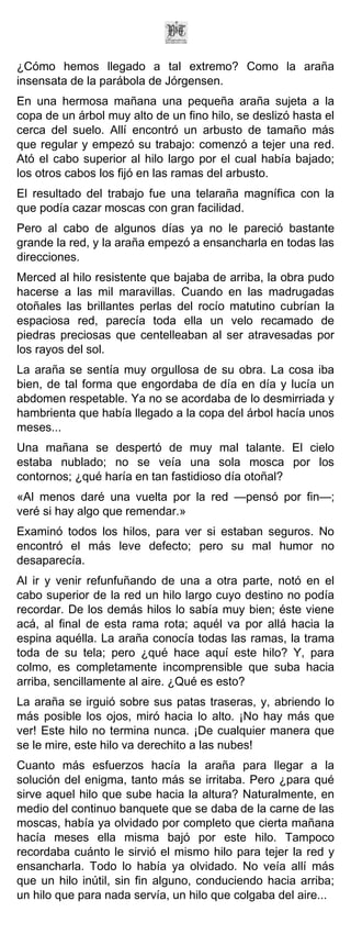 ¿Cómo hemos llegado a tal extremo? Como la araña
insensata de la parábola de Jórgensen.
En una hermosa mañana una pequeña araña sujeta a la
copa de un árbol muy alto de un fino hilo, se deslizó hasta el
cerca del suelo. Allí encontró un arbusto de tamaño más
que regular y empezó su trabajo: comenzó a tejer una red.
Ató el cabo superior al hilo largo por el cual había bajado;
los otros cabos los fijó en las ramas del arbusto.
El resultado del trabajo fue una telaraña magnífica con la
que podía cazar moscas con gran facilidad.
Pero al cabo de algunos días ya no le pareció bastante
grande la red, y la araña empezó a ensancharla en todas las
direcciones.
Merced al hilo resistente que bajaba de arriba, la obra pudo
hacerse a las mil maravillas. Cuando en las madrugadas
otoñales las brillantes perlas del rocío matutino cubrían la
espaciosa red, parecía toda ella un velo recamado de
piedras preciosas que centelleaban al ser atravesadas por
los rayos del sol.
La araña se sentía muy orgullosa de su obra. La cosa iba
bien, de tal forma que engordaba de día en día y lucía un
abdomen respetable. Ya no se acordaba de lo desmirriada y
hambrienta que había llegado a la copa del árbol hacía unos
meses...
Una mañana se despertó de muy mal talante. El cielo
estaba nublado; no se veía una sola mosca por los
contornos; ¿qué haría en tan fastidioso día otoñal?
«Al menos daré una vuelta por la red —pensó por fin—;
veré si hay algo que remendar.»
Examinó todos los hilos, para ver si estaban seguros. No
encontró el más leve defecto; pero su mal humor no
desaparecía.
Al ir y venir refunfuñando de una a otra parte, notó en el
cabo superior de la red un hilo largo cuyo destino no podía
recordar. De los demás hilos lo sabía muy bien; éste viene
acá, al final de esta rama rota; aquél va por allá hacia la
espina aquélla. La araña conocía todas las ramas, la trama
toda de su tela; pero ¿qué hace aquí este hilo? Y, para
colmo, es completamente incomprensible que suba hacia
arriba, sencillamente al aire. ¿Qué es esto?
La araña se irguió sobre sus patas traseras, y, abriendo lo
más posible los ojos, miró hacia lo alto. ¡No hay más que
ver! Este hilo no termina nunca. ¡De cualquier manera que
se le mire, este hilo va derechito a las nubes!
Cuanto más esfuerzos hacía la araña para llegar a la
solución del enigma, tanto más se irritaba. Pero ¿para qué
sirve aquel hilo que sube hacia la altura? Naturalmente, en
medio del continuo banquete que se daba de la carne de las
moscas, había ya olvidado por completo que cierta mañana
hacía meses ella misma bajó por este hilo. Tampoco
recordaba cuánto le sirvió el mismo hilo para tejer la red y
ensancharla. Todo lo había ya olvidado. No veía allí más
que un hilo inútil, sin fin alguno, conduciendo hacia arriba;
un hilo que para nada servía, un hilo que colgaba del aire...
 