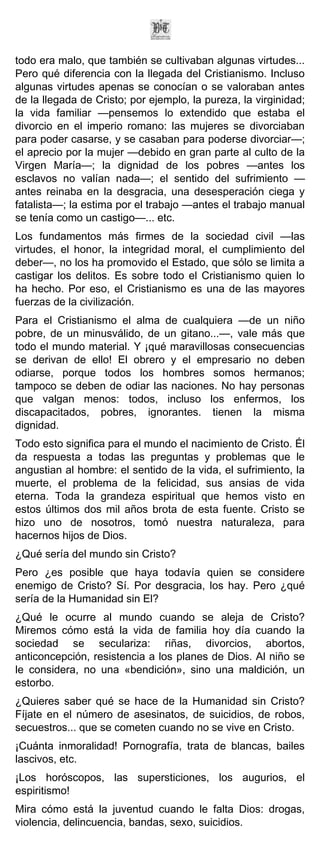 todo era malo, que también se cultivaban algunas virtudes...
Pero qué diferencia con la llegada del Cristianismo. Incluso
algunas virtudes apenas se conocían o se valoraban antes
de la llegada de Cristo; por ejemplo, la pureza, la virginidad;
la vida familiar —pensemos lo extendido que estaba el
divorcio en el imperio romano: las mujeres se divorciaban
para poder casarse, y se casaban para poderse divorciar—;
el aprecio por la mujer —debido en gran parte al culto de la
Virgen María—; la dignidad de los pobres —antes los
esclavos no valían nada—; el sentido del sufrimiento —
antes reinaba en la desgracia, una desesperación ciega y
fatalista—; la estima por el trabajo —antes el trabajo manual
se tenía como un castigo—... etc.
Los fundamentos más firmes de la sociedad civil —las
virtudes, el honor, la integridad moral, el cumplimiento del
deber—, no los ha promovido el Estado, que sólo se limita a
castigar los delitos. Es sobre todo el Cristianismo quien lo
ha hecho. Por eso, el Cristianismo es una de las mayores
fuerzas de la civilización.
Para el Cristianismo el alma de cualquiera —de un niño
pobre, de un minusválido, de un gitano...—, vale más que
todo el mundo material. Y ¡qué maravillosas consecuencias
se derivan de ello! El obrero y el empresario no deben
odiarse, porque todos los hombres somos hermanos;
tampoco se deben de odiar las naciones. No hay personas
que valgan menos: todos, incluso los enfermos, los
discapacitados, pobres, ignorantes. tienen la misma
dignidad.
Todo esto significa para el mundo el nacimiento de Cristo. Él
da respuesta a todas las preguntas y problemas que le
angustian al hombre: el sentido de la vida, el sufrimiento, la
muerte, el problema de la felicidad, sus ansias de vida
eterna. Toda la grandeza espiritual que hemos visto en
estos últimos dos mil años brota de esta fuente. Cristo se
hizo uno de nosotros, tomó nuestra naturaleza, para
hacernos hijos de Dios.
¿Qué sería del mundo sin Cristo?
Pero ¿es posible que haya todavía quien se considere
enemigo de Cristo? Sí. Por desgracia, los hay. Pero ¿qué
sería de la Humanidad sin El?
¿Qué le ocurre al mundo cuando se aleja de Cristo?
Miremos cómo está la vida de familia hoy día cuando la
sociedad se seculariza: riñas, divorcios, abortos,
anticoncepción, resistencia a los planes de Dios. Al niño se
le considera, no una «bendición», sino una maldición, un
estorbo.
¿Quieres saber qué se hace de la Humanidad sin Cristo?
Fíjate en el número de asesinatos, de suicidios, de robos,
secuestros... que se cometen cuando no se vive en Cristo.
¡Cuánta inmoralidad! Pornografía, trata de blancas, bailes
lascivos, etc.
¡Los horóscopos, las supersticiones, los augurios, el
espiritismo!
Mira cómo está la juventud cuando le falta Dios: drogas,
violencia, delincuencia, bandas, sexo, suicidios.
 
