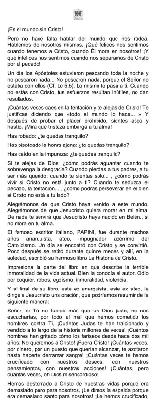 ¡Es el mundo sin Cristo!
Pero no hace falta hablar del mundo que nos rodea.
Hablemos de nosotros mismos. ¡Qué felices nos sentimos
cuando tenemos a Cristo, cuando Él mora en nosotros! ¡Y
qué infelices nos sentimos cuando nos separamos de Cristo
por el pecado!
Un día los Apóstoles estuvieron pescando toda la noche y
no pescaron nada... No pescaron nada, porque el Señor no
estaba con ellos (Cf. Lc 5,5). Lo mismo te pasa a ti. Cuando
no estás con Cristo, tus esfuerzos resultan inútiles, no dan
resultados.
¡Cuántas veces caes en la tentación y te alejas de Cristo! Te
justificas diciendo que «todo el mundo lo hace... » Y
después de probar el placer prohibido, sientes asco y
hastío. ¡Mira qué tristeza embarga a tu alma!
Has robado: ¿te quedas tranquilo?
Has pisoteado la honra ajena: ¿te quedas tranquilo?
Has caído en la impureza: ¿te quedas tranquilo?
Si te alejas de Dios; ¿cómo podrás aguantar cuando te
sobrevenga la desgracia? Cuando pierdas a tus padres, a tu
ser más querido; cuando te sientas solo... , ¿cómo podrás
vivir si Cristo no está junto a ti? Cuando te seduzca el
pecado, la tentación... , ¿cómo podrás perseverar en el bien
si Cristo no está a tu lado?
Alegrémonos de que Cristo haya venido a este mundo.
Alegrémonos de que Jesucristo quiera morar en mi alma.
De nada te servirá que Jesucristo haya nacido en Belén., si
no mora en tu alma.
El famoso escritor italiano, PAPINI, fue durante muchos
años anarquista, ateo, impugnador acérrimo del
Catolicismo. Un día se encontró con Cristo y se convirtió.
Poco después se retiró durante quince meces y allí, en la
soledad, escribió su hermoso libro La Historia de Cristo.
Impresiona la parte del libro en que describe la terrible
inmoralidad de la vida actual. Bien la conocía el autor. Odio
por doquier, robos, egoísmo, inmoralidad, violencia.
Y al final de su libro, este ex anarquista, este ex ateo, le
dirige a Jesucristo una oración, que podríamos resumir de la
siguiente manera:
Señor, si Tú no fueras más que un Dios justo, no nos
escucharías, por todo el mal que hemos cometido los
hombres contra Ti. ¡Cuántos Judas te han traicionado y
vendido a lo largo de la historia millones de veces! ¡Cuántos
hombres han gritado cómo los fariseos desde hace dos mil
años: No queremos a Cristo! ¡Fuera Cristo! ¡Cuántas veces,
por dinero, por un puesto que querían alcanzar, te azotaron
hasta hacerte derramar sangre! ¡Cuántas veces te hemos
crucificado    con   nuestros      deseos,     con    nuestros
pensamientos, con nuestras acciones! ¡Cuántas, pero
cuántas veces, oh Dios misericordioso!
Hemos desterrado a Cristo de nuestras vidas porque era
demasiado puro para nosotros. ¡Le dimos la espalda porque
era demasiado santo para nosotros! ¡Le hemos crucificado,
 