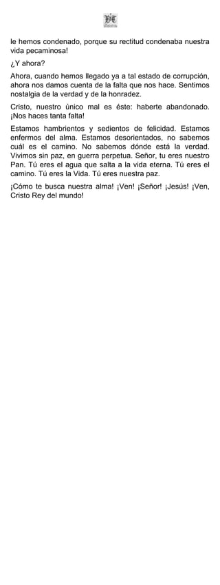 le hemos condenado, porque su rectitud condenaba nuestra
vida pecaminosa!
¿Y ahora?
Ahora, cuando hemos llegado ya a tal estado de corrupción,
ahora nos damos cuenta de la falta que nos hace. Sentimos
nostalgia de la verdad y de la honradez.
Cristo, nuestro único mal es éste: haberte abandonado.
¡Nos haces tanta falta!
Estamos hambrientos y sedientos de felicidad. Estamos
enfermos del alma. Estamos desorientados, no sabemos
cuál es el camino. No sabemos dónde está la verdad.
Vivimos sin paz, en guerra perpetua. Señor, tu eres nuestro
Pan. Tú eres el agua que salta a la vida eterna. Tú eres el
camino. Tú eres la Vida. Tú eres nuestra paz.
¡Cómo te busca nuestra alma! ¡Ven! ¡Señor! ¡Jesús! ¡Ven,
Cristo Rey del mundo!
 