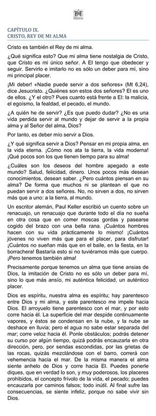 CAPÍTULO IX.
CRISTO, REY DE MI ALMA

Cristo es también el Rey de mi alma.
¿Qué significa esto? Que mi alma tiene nostalgia de Cristo,
que Cristo es mi único señor. A El tengo que obedecer y
seguir. Servirlo e imitarlo no es sólo un deber para mí, sino
mi principal placer.
¡Mi deber! «Nadie puede servir a dos señores» (Mt 6,24),
dice Jesucristo. ¿Quiénes son estos dos señores? El es uno
de ellos. ¿Y el otro? Pues cuanto está frente a El: la malicia,
el egoísmo, la fealdad, el pecado, el mundo.
¿A quién he de servir? ¿Es que puedo dudar? ¿No es una
vida perdida servir al mundo y dejar de servir a la propia
alma y al Señor del alma, Dios?
Por tanto, es deber mío servir a Dios.
¿Y qué significa servir a Dios? Pensar en mi propia alma, en
la vida eterna. ¡Cómo nos ata la tierra, la vida moderna!
¡Qué pocos son los que tienen tiempo para su alma!
¿Cuáles son los deseos del hombre apegado a este
mundo? Salud, felicidad, dinero. Unos pocos más desean
conocimientos, desean saber. ¿Pero cuántos piensan en su
alma? De forma que muchos ni se plantean el que no
puedan servir a dos señores. No, no sirven a dos, no sirven
más que a uno: a la tierra, al mundo.
Un escritor alemán, Paul Keller escribió un cuento sobre un
renacuajo, un renacuajo que durante todo el día no sueña
en otra cosa que en comer moscas gordas y pasearse
cogido del brazo con una bella rana. ¡Cuántos hombres
hacen con su vida prácticamente lo mismo! ¡Cuántos
jóvenes no viven más que para el placer, para disfrutar!
¡Cuántos no sueñan más que en el baile, en la fiesta, en la
borrachera! Bastaría esto si no tuviéramos más que cuerpo.
¡Pero tenemos también alma!
Precisamente porque tenemos un alma que tiene ansias de
Dios, la imitación de Cristo no es sólo un deber para mí,
sino lo que más ansío, mi auténtica felicidad, un auténtico
placer.
Dios es espíritu, nuestra alma es espíritu; hay parentesco
entre Dios y mi alma, y este parentesco me impele hacia
Dios. El arroyuelo tiene parentesco con el mar, y por esto
corre hacia él. La superficie del mar despide continuamente
vapores, y éstos se condensan en la nube, y la nube se
deshace en lluvia; pero el agua no sabe estar separada del
mar; corre veloz hacia él. Ponle obstáculos; podrás detener
su curso por algún tiempo, quizá podrás encauzarla en otra
dirección, pero, por sendas escondidas, por las grietas de
las rocas, quizás mezclándose con el barro, correrá con
vehemencia hacia el mar. De la misma manera el alma
siente anhelo de Dios y corre hacia El. Puedes ponerle
diques, que en verdad lo son, y muy poderosos, los placeres
prohibidos, el concepto frívolo de la vida, el pecado; puedes
encauzarla por caminos falsos; todo inútil. Al final sufre las
consecuencias, se siente infeliz, porque no sabe vivir sin
Dios.
 