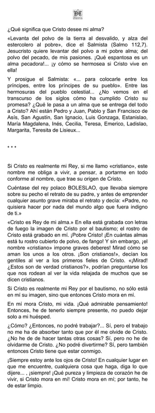 ¿Qué significa que Cristo desee mi alma?
«Levanta del polvo de la tierra al desvalido, y alza del
estercolero al pobre», dice el Salmista (Salmo 112,7).
Jesucristo quiere levantar del polvo a mi pobre alma; del
polvo del pecado, de mis pasiones. ¡Qué espantosa es un
alma pecadora!... ¡y cómo se hermosea si Cristo vive en
ella!
Y prosigue el Salmista: «... para colocarle entre los
príncipes, entre los príncipes de su pueblo». Entre las
hermosuras del pueblo celestial... ¿No vemos en el
transcurso de los siglos cómo ha cumplido Cristo su
promesa? ¿Qué le pasa a un alma que se entrega del todo
a Cristo? Ahí están Pedro y Juan, Pablo y San Francisco de
Asís, San Agustín, San Ignacio, Luis Gonzaga, Estanislao,
María Magdalena, Inés, Cecilia, Teresa, Emerico, Ladislao,
Margarita, Teresita de Lisieux...


***


Si Cristo es realmente mi Rey, si me llamo «cristiano», este
nombre me obliga a vivir, a pensar, a portarme en todo
conforme al nombre, que trae su origen de Cristo.
Cuéntase del rey polaco BOLESLAO, que llevaba siempre
sobre su pecho el retrato de su padre, y antes de emprender
cualquier asunto grave miraba el retrato y decía: «Padre, no
quisiera hacer por nada del mundo algo que fuera indigno
de ti.»
«Cristo es Rey de mi alma.» En ella está grabada con letras
de fuego la imagen de Cristo por el bautismo; el rostro de
Cristo está grabado en mí. ¡Pobre Cristo! ¡En cuántas almas
está tu rostro cubierto de polvo, de fango! Y sin embargo, ¡el
nombre «cristiano» impone graves deberes! Mirad cómo se
aman los unos a los otros. ¡Son cristianos!», decían los
gentiles al ver a los primeros fieles de Cristo. «¡Mirad!
¿Estos son de verdad cristianos?», podrían preguntarse los
que nos rodean al ver la vida relajada de muchos que se
dicen cristianos.
Si Cristo es realmente mi Rey por el bautismo, no sólo está
en mí su imagen, sino que entonces Cristo mora en mí.
En mí mora Cristo, mi vida. ¡Qué admirable pensamiento!
Entonces, he de tenerlo siempre presente, no puedo dejar
solo a mi huésped.
¿Cómo? ¿Entonces, no podré trabajar?... Sí, pero el trabajo
no me ha de absorber tanto que por él me olvide de Cristo.
¿No he de de hacer tantas otras cosas? Sí, pero no he de
olvidarme de Cristo. ¿No podré divertirme? Sí, pero también
entonces Cristo tiene que estar conmigo.
¡Siempre estoy ante los ojos de Cristo! En cualquier lugar en
que me encuentre, cualquiera cosa que haga, diga lo que
dijere... , ¡siempre! ¡Qué pureza y limpieza de corazón he de
vivir, si Cristo mora en mí! Cristo mora en mí; por tanto, he
de estar limpio.
 