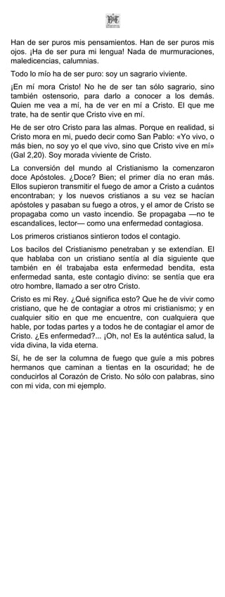 Han de ser puros mis pensamientos. Han de ser puros mis
ojos. ¡Ha de ser pura mi lengua! Nada de murmuraciones,
maledicencias, calumnias.
Todo lo mío ha de ser puro: soy un sagrario viviente.
¡En mí mora Cristo! No he de ser tan sólo sagrario, sino
también ostensorio, para darlo a conocer a los demás.
Quien me vea a mí, ha de ver en mí a Cristo. El que me
trate, ha de sentir que Cristo vive en mí.
He de ser otro Cristo para las almas. Porque en realidad, si
Cristo mora en mi, puedo decir como San Pablo: «Yo vivo, o
más bien, no soy yo el que vivo, sino que Cristo vive en mí»
(Gal 2,20). Soy morada viviente de Cristo.
La conversión del mundo al Cristianismo la comenzaron
doce Apóstoles. ¿Doce? Bien; el primer día no eran más.
Ellos supieron transmitir el fuego de amor a Cristo a cuántos
encontraban; y los nuevos cristianos a su vez se hacían
apóstoles y pasaban su fuego a otros, y el amor de Cristo se
propagaba como un vasto incendio. Se propagaba —no te
escandalices, lector— como una enfermedad contagiosa.
Los primeros cristianos sintieron todos el contagio.
Los bacilos del Cristianismo penetraban y se extendían. El
que hablaba con un cristiano sentía al día siguiente que
también en él trabajaba esta enfermedad bendita, esta
enfermedad santa, este contagio divino: se sentía que era
otro hombre, llamado a ser otro Cristo.
Cristo es mi Rey. ¿Qué significa esto? Que he de vivir como
cristiano, que he de contagiar a otros mi cristianismo; y en
cualquier sitio en que me encuentre, con cualquiera que
hable, por todas partes y a todos he de contagiar el amor de
Cristo. ¿Es enfermedad?... ¡Oh, no! Es la auténtica salud, la
vida divina, la vida eterna.
Sí, he de ser la columna de fuego que guíe a mis pobres
hermanos que caminan a tientas en la oscuridad; he de
conducirlos al Corazón de Cristo. No sólo con palabras, sino
con mi vida, con mi ejemplo.
 