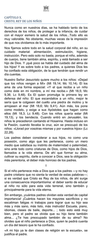 CAPÍTULO X.
CRISTO, REY DE LOS NIÑOS

Nunca como en nuestros días, se ha hablado tanto de los
derechos de los niños, de proteger a la infancia, de cuidar
con el mayor esmero la salud de los niños...Todo ello es
muy valorable. No obstante, muchas veces da la impresión
de que nos olvidamos de lo más importante.
Nos fijamos sobre todo en la salud corporal del niño, en su
cuidado material: alimentación, estimulación, higiene,
instrucción. Pero esto solo no basta, porque el niño, además
de cuerpo, tiene también alma, espíritu, y está llamado a ser
hijo de Dios. Y ¡qué poco se habla del cuidado del alma de
los hijos! Y es sobre todo a los padres, a quienes Dios les
ha confiado esta obligación, de la que tendrán que rendir un
día cuentas.
Nuestro Señor Jesucristo quiere mucho a los niños: «Dejad
que los niños vengan a Mí» (Mt 19,14; Mc 10,14). El los
ama de una forma especial: «Y el que reciba a un niño
como éste en mi nombre, a mí me recibe.» (Mt 18,5; Mc
9,36; Lc 9,48). Es El quien promulga la primera ley en
defensa del niño: El que escandalice a un niño, mejor le
sería que le colgasen del cuello una piedra de molino y le
arrojasen al mar (Mt 18,6; Mc 9,41). Aún más, los pone
como modelo, y exige a sus Apóstoles que hagan como
ellos (Mt 18,3; Lc 9,48). Con los niños quería estar (Mt
19,13), y los bendecía. Cuando entró en Jerusalén, los
niños le precedieron cantando el Hosanna. Hasta incluso en
la Pasión, cuando llevaba la cruz, aún se preocupó de los
niños: «Llorad por vosotras mismas y por vuestros hijos» (Lc
22,28).
Los padres deben considerar a sus hijos, no como una
posesión, como algo que les pertenece, como un mero
medio que satisface su instinto de maternidad o paternidad,
sino ante todo como criaturas de Dios, como hijos de Dios,
llamados a la vida eterna. De ahí que formar su alma,
cultivar su espíritu, darle a conocer a Dios, sea la obligación
más perentoria, el deber más honroso de los padres.
                               I
Si el niño pertenece más a Dios que a los padres —y no hay
padre cristiano que no sienta la verdad de estas palabras—;
si es verdad que Cristo es Rey de los niños, de ahí surge
una consecuencia importantísima: el deber santo de educar
al niño no sólo para esta vida terrenal, sino también y
principalmente para la vida eterna.
Sin embargo, ¡cuántos padres olvidan esta verdad de capital
importancia! ¡Cuántos hacen los mayores sacrificios y no
escatiman fatigas ni trabajos para lograr que su hijo sea
más y más sano, más listo, más instruido! Escuela, piano,
idiomas, clases de baile, deporte... ; todo esto está muy
bien, pero el padre se olvida que su hijo tiene también
alma... ¿Te has preocupado también de su alma? No
olvides que el niño pertenece a Dios, quien te pedirá cuenta
un día del tesoro que te ha confiado.
«A mi hijo ya le dan clases de religión en la escuela», se
justifica el padre.
 