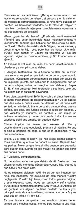 Pero eso no es suficiente. ¿De qué sirven una o dos
lecciones semanales de religión, si en casa y en la calle, en
los medios de comunicación social, el niño no ve puestas en
práctica las hermosas verdades de la clase de religión o
más bien contempla ejemplos completamente opuestos a
los que aprende en la clase?
«Pues ¿qué he de hacer? ¿Predicarle continuamente?
¿Tendré que estar haciéndole rezar machaconamente?»
Ciertamente, tendrás que hablarle con frecuencia de Dios,
de Nuestro Señor Jesucristo, de la Virgen, de los santos, y
procurar que tu hijo rece, pero has de hacer algo más.
¿Qué? Tres cosas: 1° Educar su voluntad. 2.° No ser
ingenuo, vigilar su comportamiento, y 3.° Educar con el
ejemplo.
1.° Educar la voluntad del niño. Es decir, acostumbrarle a
obedecer y a cumplir con su deber.
El Antiguo Testamento, en la historia de Helí, da un aviso
muy serio a los padres que todo lo perdonan, que todo lo
excusan. «Castigaré perpetuamente su casa por causa de
su iniquidad: puesto que sabiendo lo indignamente que se
portan sus hijos, no los ha corregido como debía» (1 Reyes
3,13). Y, sin embargo, Helí reprendió a sus hijos, sólo que
no lo hizo con la suficiente severidad.
Pues bien; ¿qué diría el Señor hoy sobre el amor insensato,
el «amor melindroso» de los padres actuales? De los padres
que dan culto a nueva clase de idolatría: en el trono está
sentado un minúsculo tirano de cuatro o cinco años, que se
enfada, que grita, que furioso golpea el suelo con los pies, y
dos vasallos ya maduros, un hombre y una mujer, se
inclinan asustados y corren a cumplir todos los necios
caprichos del tirano amado, del querido idolito.
Educar implica no mimar con exceso al niño y
acostumbrarlo a una obediencia pronta y sin réplica. Porque
el niño al principio no sabe lo que es la obediencia, y hay
que enseñársela.
«Pero, ¿y si llora el niño?, ¿si nos exige ciertas cosas?»
Pues que llore, que esto no dañará su salud. Sépanlo bien
los padres: Mejor es que llore el niño cuando sea pequeño,
para que un día, cuando ya sea mayor, no tengan que llorar
sus padres por él.
2. ° Vigilad su comportamiento.
No necesitáis estar siempre detrás de él. Basta con que
sepáis en cada momento dónde está vuestro hijo, qué es lo
que hace y con quién está.
No os excuséis diciendo: «¡Mi hijo es aún tan ingenuo, tan
niño, tan inocente!» No excuséis de esta manera vuestra
negligencia. Vuestro hijo tiene, como todos, pecado original,
y está expuesto como todos ser tentado y sufrir caídas.
¿Qué diría a semejantes padres SAN PABLO, el Apóstol de
las gentes? «Si alguien no tiene cuidado de los suyos,
principalmente de sus familiares, ha renegado de la fe y es
peor que un infiel.» (1 Tim 5,8).
Es una lástima comprobar que muchos padres tienen
tiempo para muchas cosas, menos para educar a sus hijos.
 