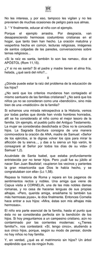 No les interesa, y por eso, tampoco les vigilan y no les
previenen de muchas ocasiones de peligro para sus almas.
3. ° Y finalmente, educar al niño con el ejemplo.
Porque el ejemplo arrastra. Por desgracia, van
desapareciendo hermosas costumbres cristianas en el
hogar, que tanto bien han hecho. La oración matutina y
vespertina hecha en común, lecturas religiosas, imágenes
de santos colgadas de las paredes, conversaciones sobre
temas religiosos...
«Si la raíz es santa, también lo son las ramas», dice el
APÓSTOL (Rom 11,15).
¿Y si no es santa? Si el padre y madre tienen el alma fría,
helada, ¿qué será del niño?...
                              II
¿Dónde puede estar la raíz del problema de la educación de
los hijos?
¿No será que los criterios mundanos han contagiado el
mismo santuario de las familias cristianas? ¿No será que los
niños ya no se consideran como una «bendición», sino más
bien de una «maldición» de la familia?
Si echamos una mirada retrospectiva a la Historia, vemos
por todas partes que donde han vivido hombres honrados,
allí se ha considerado al niño como el mejor tesoro de la
familia. Un ejemplo, el pueblo judío del Antiguo Testamento.
La mujer se consideraba desdichada si Dios no le concedía
hijos. La Sagrada Escritura consigna de una manera
conmovedora la oración de ANA, madre de Samuel: «Señor
de los ejércitos, si te dignas volver los ojos para mirar la
aflicción de tu sierva..., y das a tu sierva un hijo varón, le
consagraré al Señor por todos los días de su vida» (I
Samuel 1,2).
Acuérdate de Santa Isabel, que estaba profundamente
entristecida por no tener hijos. Pero ¡cuál fue su júbilo al
nacer San Juan Bautista!; «supieron los vecinos y parientes
la gran misericordia que Dios le había hecho, y se
congratulaban con ella» (Lc 1,58).
Repasa la historia de Roma y repara en los paganos de
sentimientos rectos y nobles. Una amiga que viene de
Capua visita a CORNELIA, una de las más nobles damas
romanas, y no cesa de hacerse lenguas de sus propias
alhajas. «Pero, querida amiga, enséñame tú también tus
más hermosas joyas», le dice finalmente. Entonces Cornelia
hace entrar a sus hijos: «Mira, éstas son mis alhajas más
hermosas».
El niño era parte esencial de la familia, hasta el punto que
ésta no se consideraba perfecta sin la bendición de los
hijos. Si hoy preguntamos a un campesino cristiano, aún no
contaminado por las corrientes modernas: «¿Tienes
familia?», nos contestará: «Sí, tengo cinco», aludiendo a
sus cinco hijos, porque, según su modo de pensar, donde
no hay niños no hay familia.
Y, en verdad, ¿qué es el matrimonio sin hijos? Un árbol
espléndido que no da ningún fruto.
 