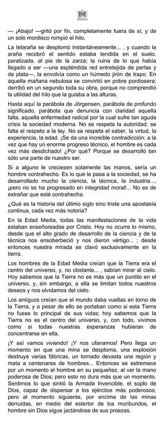 — ¡Abajo! —gritó por fin, completamente fuera de sí, y de
un solo mordisco rompió el hilo.
La telaraña se desplomó instantáneamente... , y cuando la
araña recobró el sentido estaba tendida en el suelo,
paralizada, al pie de la zarza; la ruina de lo que había
llegado a ser —una espléndida red entretejida de perlas y
de plata—, la envolvía como un húmedo jirón de trapo. En
aquella mañana nebulosa se convirtió en pobre pordiosera;
derribó en un segundo toda su obra, porque no comprendió
la utilidad del hilo que la guiaba a las alturas.
Hasta aquí la parábola de Jórgensen, parábola de profundo
significado, parábola que denuncia con claridad aquella
falta, aquella enfermedad radical por la cual sufre tan aguda
crisis la sociedad moderna. No se respeta la autoridad, se
falta el respeto a la ley. No se respeta el saber, la virtud, la
experiencia, la edad. ¡Se da una increíble contradicción: a la
vez que hay un enorme progreso técnico, el hombre es cada
vez más desdichado! ¿Por qué? Porque se desarrolló tan
sólo una parte de nuestro ser.
Si a alguno le creciesen solamente las manos, sería un
hombre contrahecho. Es lo que le pasa a la sociedad, se ha
desarrollado mucho la ciencia, la técnica, la industria...,
¡pero no se ha progresado en integridad moral!... No es de
extrañar que esté contrahecha.
¿Qué es la historia del último siglo sino triste una apostasía
continua, cada vez más notoria?
En la Edad Media, todas las manifestaciones de la vida
estaban enseñoreadas por Cristo. Hoy no ocurre lo mismo,
desde que el alto grado de desarrollo de la ciencia y de la
técnica nos ensoberbeció y nos dieron vértigo... ; desde
entonces nuestra mirada se clavó exclusivamente en la
tierra.
Los hombres de la Edad Media creían que la Tierra era el
centro del universo, y, no obstante... , sabían mirar al cielo.
Hoy sabemos que la Tierra no es más que un puntito en el
universo, y, sin embargo, a ella se limitan todos nuestros
deseos y nos olvidamos del cielo.
Los antiguos creían que el mundo daba vueltas en torno de
la Tierra, y a pesar de ello se portaban como si esta Tierra
no fuese lo principal de sus vidas; hoy sabemos que la
Tierra no es el centro del universo, y, con todo, vivimos
como si todas nuestras esperanzas hubieran de
concentrarse en ella.
¡Y así vamos viviendo! ¡Y nos ufanamos! Pero llega un
momento en que una mina se desploma, una explosión
destruye varias fábricas, un tornado devasta una región y
mata a centenares de hombres... Entonces se estremece
por un momento el hombre en su pequeñez, al ver la mano
poderosa de Dios; pero esto no dura más que un momento.
Sentimos lo que sintió la Armada Invencible, el soplo de
Dios, capaz de dispersar a los ejércitos más poderosos;
pero al momento siguiente, por encima de las minas
derruidas, en medio del estertor de los moribundos, el
hombre sin Dios sigue jactándose de sus proezas.
 