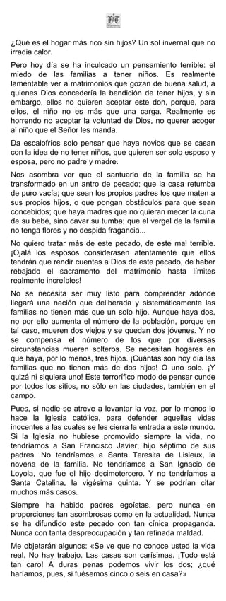 ¿Qué es el hogar más rico sin hijos? Un sol invernal que no
irradia calor.
Pero hoy día se ha inculcado un pensamiento terrible: el
miedo de las familias a tener niños. Es realmente
lamentable ver a matrimonios que gozan de buena salud, a
quienes Dios concedería la bendición de tener hijos, y sin
embargo, ellos no quieren aceptar este don, porque, para
ellos, el niño no es más que una carga. Realmente es
horrendo no aceptar la voluntad de Dios, no querer acoger
al niño que el Señor les manda.
Da escalofríos solo pensar que haya novios que se casan
con la idea de no tener niños, que quieren ser solo esposo y
esposa, pero no padre y madre.
Nos asombra ver que el santuario de la familia se ha
transformado en un antro de pecado; que la casa retumba
de puro vacía; que sean los propios padres los que maten a
sus propios hijos, o que pongan obstáculos para que sean
concebidos; que haya madres que no quieran mecer la cuna
de su bebé, sino cavar su tumba; que el vergel de la familia
no tenga flores y no despida fragancia...
No quiero tratar más de este pecado, de este mal terrible.
¡Ojalá los esposos considerasen atentamente que ellos
tendrán que rendir cuentas a Dios de este pecado, de haber
rebajado el sacramento del matrimonio hasta límites
realmente increíbles!
No se necesita ser muy listo para comprender adónde
llegará una nación que deliberada y sistemáticamente las
familias no tienen más que un solo hijo. Aunque haya dos,
no por ello aumenta el número de la población, porque en
tal caso, mueren dos viejos y se quedan dos jóvenes. Y no
se compensa el número de los que por diversas
circunstancias mueren solteros. Se necesitan hogares en
que haya, por lo menos, tres hijos. ¡Cuántas son hoy día las
familias que no tienen más de dos hijos! O uno solo. ¡Y
quizá ni siquiera uno! Este terrorífico modo de pensar cunde
por todos los sitios, no sólo en las ciudades, también en el
campo.
Pues, si nadie se atreve a levantar la voz, por lo menos lo
hace la Iglesia católica, para defender aquellas vidas
inocentes a las cuales se les cierra la entrada a este mundo.
Si la Iglesia no hubiese promovido siempre la vida, no
tendríamos a San Francisco Javier, hijo séptimo de sus
padres. No tendríamos a Santa Teresita de Lisieux, la
novena de la familia. No tendríamos a San Ignacio de
Loyola, que fue el hijo decimotercero. Y no tendríamos a
Santa Catalina, la vigésima quinta. Y se podrían citar
muchos más casos.
Siempre ha habido padres egoístas, pero nunca en
proporciones tan asombrosas como en la actualidad. Nunca
se ha difundido este pecado con tan cínica propaganda.
Nunca con tanta despreocupación y tan refinada maldad.
Me objetarán algunos: «Se ve que no conoce usted la vida
real. No hay trabajo. Las casas son carísimas. ¡Todo está
tan caro! A duras penas podemos vivir los dos; ¿qué
haríamos, pues, si fuésemos cinco o seis en casa?»
 