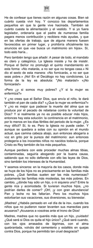 He de confesar que tienes razón en algunas cosas. Bien sé
cuánto cuesta vivir hoy. Y conozco los departamentos
pequeños en que la gente vive hacinada. También sé
cuánto cuesta la alimentación y el vestido. Y si yo fuera
legislador, ordenaría que el padre de numerosa familia
pagara menos contribución y recibiera más ayudas, y que
en las ofertas de trabajo, que de alguna manera fuesen
favorecidos en primer lugar, y prohibiría oficialmente los
anuncios en que «se busca un matrimonio sin hijos». Sí,
todo esto haría...
Pero también tengo que añadir: A pesar de todo, el mandato
es claro y categórico. La Iglesia insiste y ha de insistir.
Porque el Señor no promulgó el quinto mandamiento en
esta forma: «No matarás, a no ser que no tengas casa.» Ni
dio el sexto de esta manera: «No fornicarás, a no ser que
seas pobre.» ¡No! En el Decálogo no hay condiciones. La
forma de la ley es absoluta: "¡No matarás!» «¡No
fornicarás!»
«Pero ¿y si somos muy pobres? ¿Y si la mujer es
enfermiza?»
Y ¿no crees que el Señor Dios, que envía el niño, le dará
también el pan de cada día? «¿Que la mujer es enfermiza?»
Y ¿no es mejor que padecer la muerte del alma que se
produce por el pecado de rebelarse contra la voluntad de
Dios? Y si realmente ya no es posible educar más hijos,
entonces hay esta solución: la continencia en el matrimonio,
por lo menos en los días fértiles del periodo de la mujer. ¿Es
muy difícil? Sí, lo es. Pero la Iglesia no puede ceder. Y
aunque se quedara a solas con su opinión en el mundo
actual, que camina cabeza abajo, aun entonces abogaría a
voz en grito por la pureza del matrimonio: aun entonces
protegería a los inocentes niños no nacidos todavía, porque
Cristo es Rey también de los más pequeños.
Aunque perdiera con este proceder muchas almas tibias,
contaminadas, seguiría abogando por la buena causa,
sabiendo que no sólo defiende con ello las leyes de Dios,
sino también los intereses de la Humanidad.
Y seamos sinceros: en la mayoría de los casos, donde más
se huye de los hijos no es precisamente en las familias más
pobres. ¿Qué familias suelen ser las más numerosas?
Justamente las familias más modestas, las más pobres. En
cambio, ¿dónde hay sólo un hijo, o ni siquiera uno? Entre la
gente rica y acomodada. Si tuvieran muchos hijos, ¿no
podrían darles de comer? ¡Oh!, ¡y con gran abundancia!
Pan y leche no les faltarían. Pero los muchos hijos
estorbarían sus vacaciones, sus diversiones, su bienestar.
¡Madres! ¿Habéis pensado en «el día de la ira», cuando los
niños que no pudieron nacer levanten sus manectias para
acusaros? ¡Acusaros a vosotras ante el trono de Dios!
Madres, madres que no queréis más que un hijo, ¡cuidado!
¿Qué será si Dios os quita el hijo único? ¿Qué será cuando,
con los ojos arrasados de lágrimas, con el alma
quebrantada, volváis del cementerio y estalléis en quejas
contra Dios, porque ha permitido tan cruel desgracia?
 