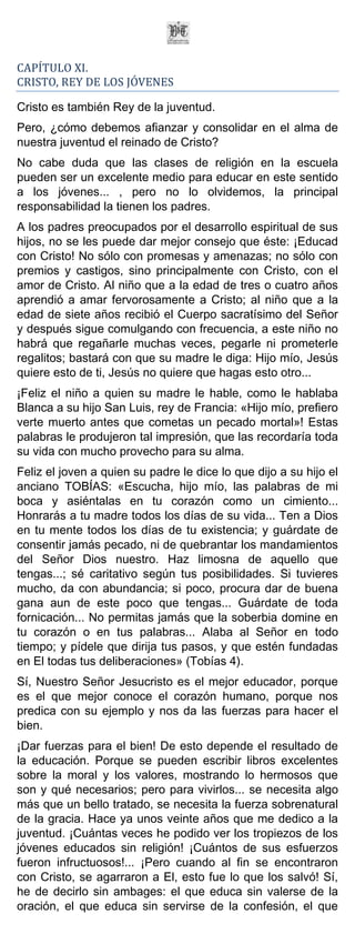 CAPÍTULO XI.
CRISTO, REY DE LOS JÓVENES

Cristo es también Rey de la juventud.
Pero, ¿cómo debemos afianzar y consolidar en el alma de
nuestra juventud el reinado de Cristo?
No cabe duda que las clases de religión en la escuela
pueden ser un excelente medio para educar en este sentido
a los jóvenes... , pero no lo olvidemos, la principal
responsabilidad la tienen los padres.
A los padres preocupados por el desarrollo espiritual de sus
hijos, no se les puede dar mejor consejo que éste: ¡Educad
con Cristo! No sólo con promesas y amenazas; no sólo con
premios y castigos, sino principalmente con Cristo, con el
amor de Cristo. Al niño que a la edad de tres o cuatro años
aprendió a amar fervorosamente a Cristo; al niño que a la
edad de siete años recibió el Cuerpo sacratísimo del Señor
y después sigue comulgando con frecuencia, a este niño no
habrá que regañarle muchas veces, pegarle ni prometerle
regalitos; bastará con que su madre le diga: Hijo mío, Jesús
quiere esto de ti, Jesús no quiere que hagas esto otro...
¡Feliz el niño a quien su madre le hable, como le hablaba
Blanca a su hijo San Luis, rey de Francia: «Hijo mío, prefiero
verte muerto antes que cometas un pecado mortal»! Estas
palabras le produjeron tal impresión, que las recordaría toda
su vida con mucho provecho para su alma.
Feliz el joven a quien su padre le dice lo que dijo a su hijo el
anciano TOBÍAS: «Escucha, hijo mío, las palabras de mi
boca y asiéntalas en tu corazón como un cimiento...
Honrarás a tu madre todos los días de su vida... Ten a Dios
en tu mente todos los días de tu existencia; y guárdate de
consentir jamás pecado, ni de quebrantar los mandamientos
del Señor Dios nuestro. Haz limosna de aquello que
tengas...; sé caritativo según tus posibilidades. Si tuvieres
mucho, da con abundancia; si poco, procura dar de buena
gana aun de este poco que tengas... Guárdate de toda
fornicación... No permitas jamás que la soberbia domine en
tu corazón o en tus palabras... Alaba al Señor en todo
tiempo; y pídele que dirija tus pasos, y que estén fundadas
en El todas tus deliberaciones» (Tobías 4).
Sí, Nuestro Señor Jesucristo es el mejor educador, porque
es el que mejor conoce el corazón humano, porque nos
predica con su ejemplo y nos da las fuerzas para hacer el
bien.
¡Dar fuerzas para el bien! De esto depende el resultado de
la educación. Porque se pueden escribir libros excelentes
sobre la moral y los valores, mostrando lo hermosos que
son y qué necesarios; pero para vivirlos... se necesita algo
más que un bello tratado, se necesita la fuerza sobrenatural
de la gracia. Hace ya unos veinte años que me dedico a la
juventud. ¡Cuántas veces he podido ver los tropiezos de los
jóvenes educados sin religión! ¡Cuántos de sus esfuerzos
fueron infructuosos!... ¡Pero cuando al fin se encontraron
con Cristo, se agarraron a El, esto fue lo que los salvó! Sí,
he de decirlo sin ambages: el que educa sin valerse de la
oración, el que educa sin servirse de la confesión, el que
 