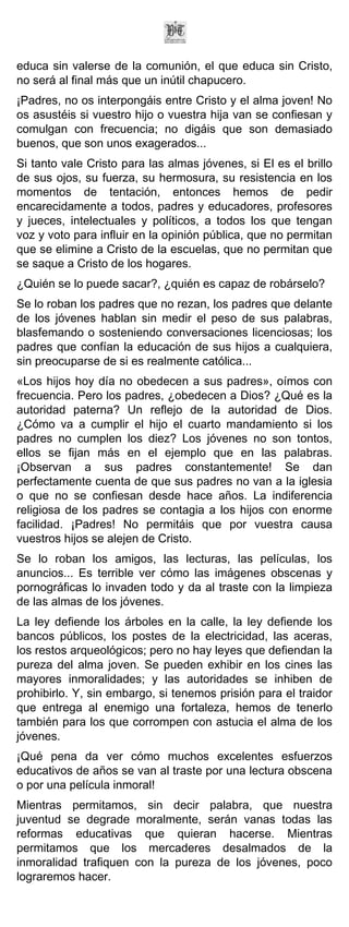 educa sin valerse de la comunión, el que educa sin Cristo,
no será al final más que un inútil chapucero.
¡Padres, no os interpongáis entre Cristo y el alma joven! No
os asustéis si vuestro hijo o vuestra hija van se confiesan y
comulgan con frecuencia; no digáis que son demasiado
buenos, que son unos exagerados...
Si tanto vale Cristo para las almas jóvenes, si El es el brillo
de sus ojos, su fuerza, su hermosura, su resistencia en los
momentos de tentación, entonces hemos de pedir
encarecidamente a todos, padres y educadores, profesores
y jueces, intelectuales y políticos, a todos los que tengan
voz y voto para influir en la opinión pública, que no permitan
que se elimine a Cristo de la escuelas, que no permitan que
se saque a Cristo de los hogares.
¿Quién se lo puede sacar?, ¿quién es capaz de robárselo?
Se lo roban los padres que no rezan, los padres que delante
de los jóvenes hablan sin medir el peso de sus palabras,
blasfemando o sosteniendo conversaciones licenciosas; los
padres que confían la educación de sus hijos a cualquiera,
sin preocuparse de si es realmente católica...
«Los hijos hoy día no obedecen a sus padres», oímos con
frecuencia. Pero los padres, ¿obedecen a Dios? ¿Qué es la
autoridad paterna? Un reflejo de la autoridad de Dios.
¿Cómo va a cumplir el hijo el cuarto mandamiento si los
padres no cumplen los diez? Los jóvenes no son tontos,
ellos se fijan más en el ejemplo que en las palabras.
¡Observan a sus padres constantemente! Se dan
perfectamente cuenta de que sus padres no van a la iglesia
o que no se confiesan desde hace años. La indiferencia
religiosa de los padres se contagia a los hijos con enorme
facilidad. ¡Padres! No permitáis que por vuestra causa
vuestros hijos se alejen de Cristo.
Se lo roban los amigos, las lecturas, las películas, los
anuncios... Es terrible ver cómo las imágenes obscenas y
pornográficas lo invaden todo y da al traste con la limpieza
de las almas de los jóvenes.
La ley defiende los árboles en la calle, la ley defiende los
bancos públicos, los postes de la electricidad, las aceras,
los restos arqueológicos; pero no hay leyes que defiendan la
pureza del alma joven. Se pueden exhibir en los cines las
mayores inmoralidades; y las autoridades se inhiben de
prohibirlo. Y, sin embargo, si tenemos prisión para el traidor
que entrega al enemigo una fortaleza, hemos de tenerlo
también para los que corrompen con astucia el alma de los
jóvenes.
¡Qué pena da ver cómo muchos excelentes esfuerzos
educativos de años se van al traste por una lectura obscena
o por una película inmoral!
Mientras permitamos, sin decir palabra, que nuestra
juventud se degrade moralmente, serán vanas todas las
reformas educativas que quieran hacerse. Mientras
permitamos que los mercaderes desalmados de la
inmoralidad trafiquen con la pureza de los jóvenes, poco
lograremos hacer.
 