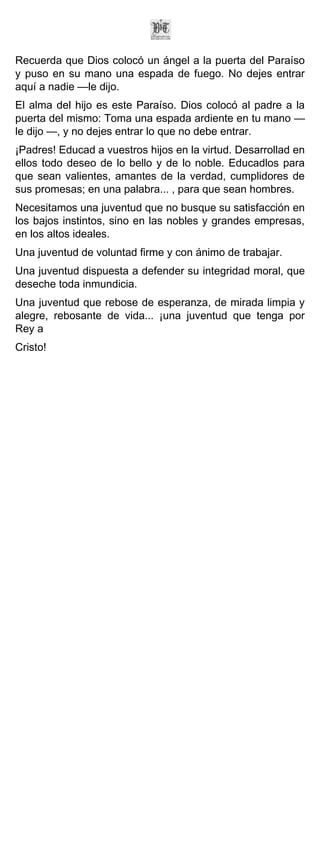 Recuerda que Dios colocó un ángel a la puerta del Paraíso
y puso en su mano una espada de fuego. No dejes entrar
aquí a nadie —le dijo.
El alma del hijo es este Paraíso. Dios colocó al padre a la
puerta del mismo: Toma una espada ardiente en tu mano —
le dijo —, y no dejes entrar lo que no debe entrar.
¡Padres! Educad a vuestros hijos en la virtud. Desarrollad en
ellos todo deseo de lo bello y de lo noble. Educadlos para
que sean valientes, amantes de la verdad, cumplidores de
sus promesas; en una palabra... , para que sean hombres.
Necesitamos una juventud que no busque su satisfacción en
los bajos instintos, sino en las nobles y grandes empresas,
en los altos ideales.
Una juventud de voluntad firme y con ánimo de trabajar.
Una juventud dispuesta a defender su integridad moral, que
deseche toda inmundicia.
Una juventud que rebose de esperanza, de mirada limpia y
alegre, rebosante de vida... ¡una juventud que tenga por
Rey a
Cristo!
 